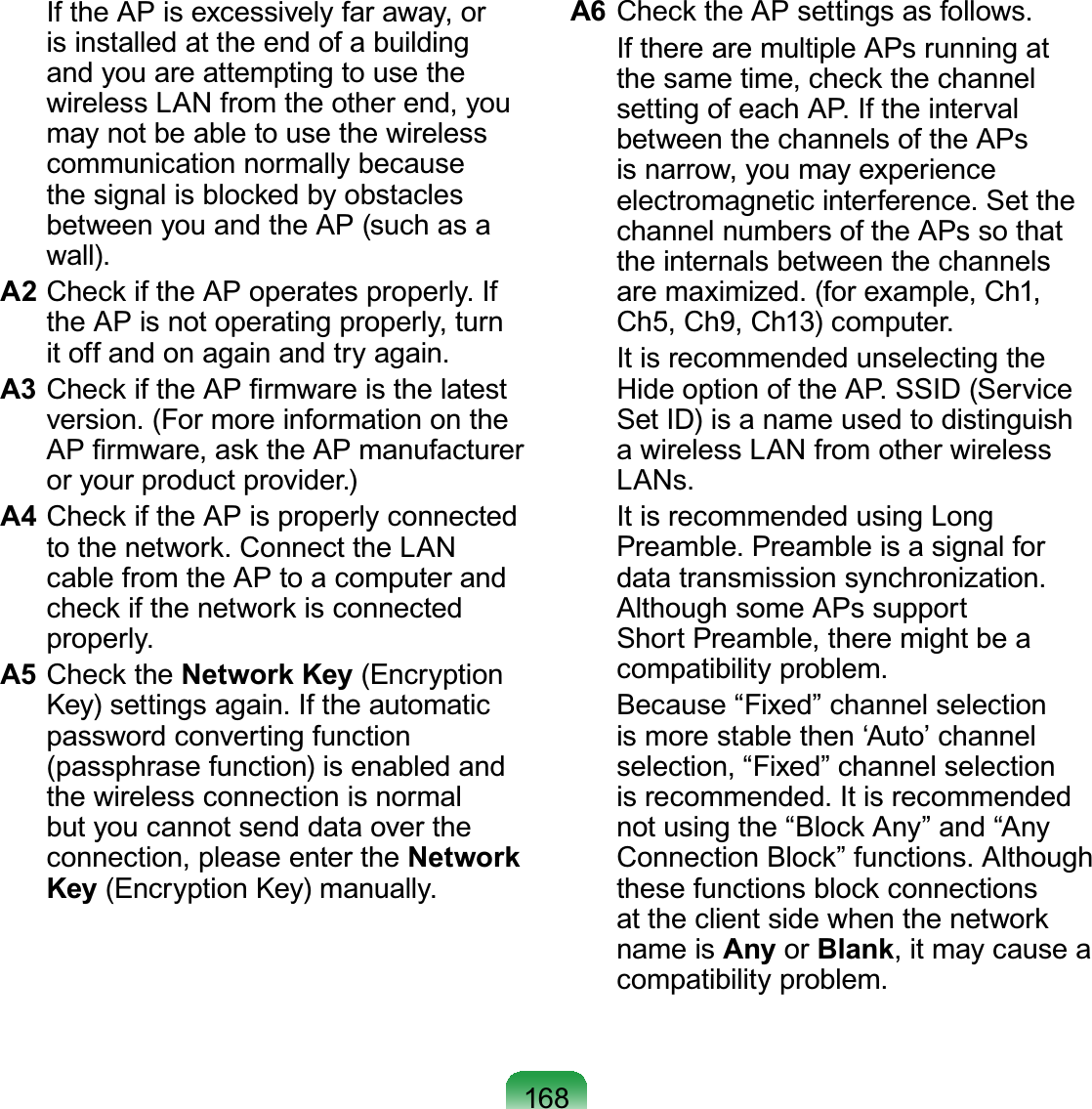 168 IftheAPisexcessivelyfaraway,orisinstalledattheendofabuildingand you are attempting to use thewireless LAN from the other end, youmay not be able to use the wirelesscommunication normally becausethesignalisblockedbyobstaclesbetweenyouandtheAP(suchasaZDOOA2 &amp;KHFNLIWKH$3RSHUDWHVSURSHUO\,ItheAPisnotoperatingproperly,turnLWRIIDQGRQDJDLQDQGWU\DJDLQA3 &amp;KHFNLIWKH$3¿UPZDUHLVWKHODWHVWYHUVLRQ)RUPRUHLQIRUPDWLRQRQWKH$3¿UPZDUHDVNWKH$3PDQXIDFWXUHURU\RXUSURGXFWSURYLGHUA4 Check if the AP is properly connectedWRWKHQHWZRUN&amp;RQQHFWWKH/$1cablefromtheAPtoacomputerandcheckifthenetworkisconnectedSURSHUO\A5 Check the Network Key (Encryption.H\VHWWLQJVDJDLQ,IWKHDXWRPDWLFpassword converting function(passphrase function) is enabled andthe wireless connection is normalbut you cannot send data over theconnection, please enter the Network Key(QFU\SWLRQ.H\PDQXDOO\A6 &amp;KHFNWKH$3VHWWLQJVDVIROORZV If there are multiple APs running atthe same time, check the channelVHWWLQJRIHDFK$3,IWKHLQWHUYDObetween the channels of the APsis narrow, you may experienceHOHFWURPDJQHWLFLQWHUIHUHQFH6HWWKHchannel numbers of the APs so thatthe internals between the channelsDUHPD[LPL]HGIRUH[DPSOH&amp;K&amp;K&amp;K&amp;KFRPSXWHU It is recommended unselecting the+LGHRSWLRQRIWKH$366,&apos;6HUYLFHSetID)isanameusedtodistinguisha wireless LAN from other wireless/$1V It is recommended using Long3UHDPEOH3UHDPEOHLVDVLJQDOIRUGDWDWUDQVPLVVLRQV\QFKURQL]DWLRQAlthough some APs supportShort Preamble, there might be aFRPSDWLELOLW\SUREOHP %HFDXVH³)L[HG´FKDQQHOVHOHFWLRQis more stable then ‘Auto’ channelVHOHFWLRQ³)L[HG´FKDQQHOVHOHFWLRQLVUHFRPPHQGHG,WLVUHFRPPHQGHGQRWXVLQJWKH³%ORFN$Q\´DQG³$Q\&amp;RQQHFWLRQ%ORFN´IXQFWLRQV$OWKRXJKthese functions block connectionsattheclientsidewhenthenetworkname is Any or Blank,itmaycauseaFRPSDWLELOLW\SUREOHP