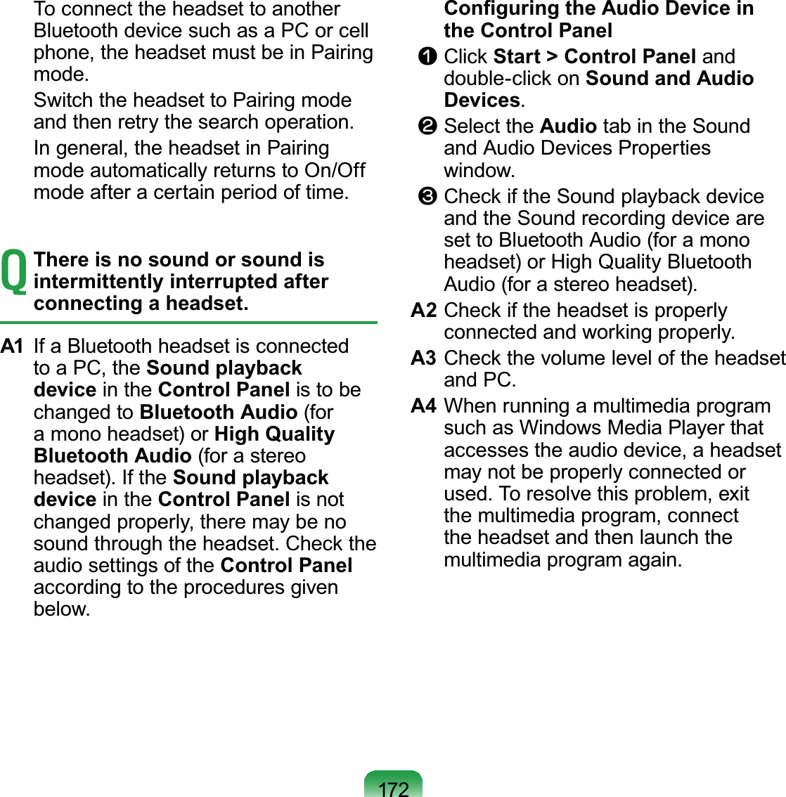 172 ToconnecttheheadsettoanotherBluetoothdevicesuchasaPCorcellphone, the headset must be in PairingPRGH Switch the headset to Pairing modeDQGWKHQUHWU\WKHVHDUFKRSHUDWLRQ In general, the headset in Pairingmode automatically returns to On/OffPRGHDIWHUDFHUWDLQSHULRGRIWLPHTThere is no sound or sound is intermittently interrupted after connecting a headset.A1 IfaBluetoothheadsetisconnectedtoaPC,theSound playback device in the Control Panel is to bechanged to Bluetooth Audio (fora mono headset) or High Quality Bluetooth Audio (for a stereoKHDGVHW,IWKHSound playback device in the Control Panel is notchangedproperly,theremaybenoVRXQGWKURXJKWKHKHDGVHW&amp;KHFNWKHaudio settings of the Control PanelaccordingtotheproceduresgivenEHORZ &amp;RQ¿JXULQJWKH$XGLR&apos;HYLFHLQthe Control Paneln Click Start &gt; Control Panel anddouble-click on Sound and Audio Devicesl Select the Audio tabintheSoundand Audio Devices PropertiesZLQGRZW CheckiftheSoundplaybackdeviceand the Sound recording device areset to Bluetooth Audio (for a monoheadset) or High Quality Bluetooth$XGLRIRUDVWHUHRKHDGVHWA2 CheckiftheheadsetisproperlyFRQQHFWHGDQGZRUNLQJSURSHUO\A3 CheckthevolumeleveloftheheadsetDQG3&amp;A4 When running a multimedia programsuch as Windows Media Player thataccessestheaudiodevice,aheadsetmay not be properly connected orXVHG7RUHVROYHWKLVSUREOHPH[LWthe multimedia program, connectthe headset and then launch thePXOWLPHGLDSURJUDPDJDLQ