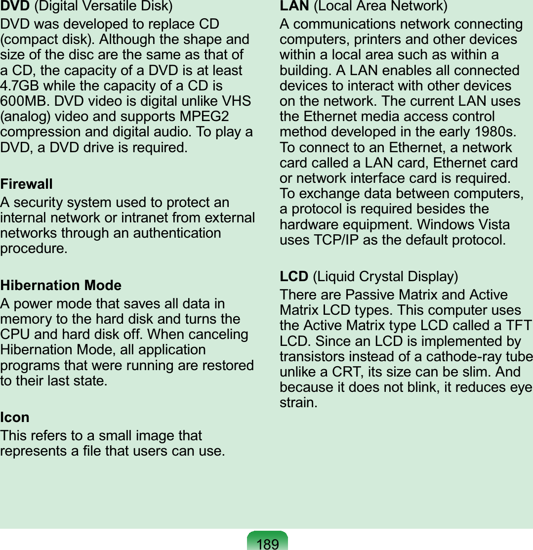 189DVD (Digital Versatile Disk)DVDwasdevelopedtoreplaceCDFRPSDFWGLVN$OWKRXJKWKHVKDSHDQGsize of the disc are the same as that ofaCD,thecapacityofaDVDisatleast*%ZKLOHWKHFDSDFLW\RID&amp;&apos;LV0%&apos;9&apos;YLGHRLVGLJLWDOXQOLNH9+6(analog) video and supports MPEG2FRPSUHVVLRQDQGGLJLWDODXGLR7RSOD\D&apos;9&apos;D&apos;9&apos;GULYHLVUHTXLUHGFirewallA security system used to protect aninternalnetworkorintranetfromexternalnetworks through an authenticationSURFHGXUHHibernation ModeApowermodethatsavesalldatainmemorytotheharddiskandturnsthe&amp;38DQGKDUGGLVNRII:KHQFDQFHOLQJHibernation Mode, all applicationprograms that were running are restoredWRWKHLUODVWVWDWHIconThis refers to a small image thatUHSUHVHQWVD¿OHWKDWXVHUVFDQXVHLAN (LocalAreaNetwork)A communications network connectingcomputers,printersandotherdeviceswithin a local area such as within aEXLOGLQJ$/$1HQDEOHVDOOFRQQHFWHGdevicestointeractwithotherdevicesRQWKHQHWZRUN7KHFXUUHQW/$1XVHVthe Ethernet media access controlPHWKRGGHYHORSHGLQWKHHDUO\VToconnecttoanEthernet,anetworkcardcalledaLANcard,EthernetcardRUQHWZRUNLQWHUIDFHFDUGLVUHTXLUHGTo exchange data between computers,aprotocolisrequiredbesidestheKDUGZDUHHTXLSPHQW:LQGRZV9LVWDXVHV7&amp;3,3DVWKHGHIDXOWSURWRFROLCD (Liquid Crystal Display)TherearePassiveMatrixandActive0DWUL[/&amp;&apos;W\SHV7KLVFRPSXWHUXVHVtheActiveMatrixtypeLCDcalledaTFT/&amp;&apos;6LQFHDQ/&amp;&apos;LVLPSOHPHQWHGE\transistorsinsteadofacathode-raytubeXQOLNHD&amp;57LWVVL]HFDQEHVOLP$QGbecauseitdoesnotblink,itreduceseyeVWUDLQ