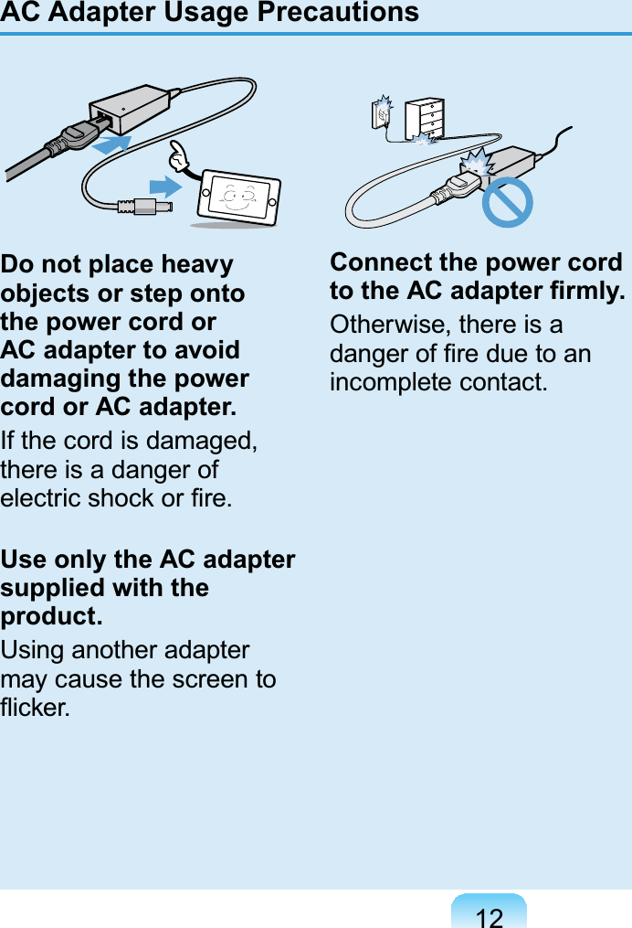 12Do not place heavy objects or step onto the power cord or AC adapter to avoid damaging the power cord or AC adapter.Ifthecordisdamaged,there is a danger ofHOHFWULFVKRFNRU¿UHUse only the AC adapter supplied with the product.Using another adaptermaycausethescreentoÀLFNHUConnect the power cord WRWKH$&amp;DGDSWHU¿UPO\Otherwise, there is aGDQJHURI¿UHGXHWRDQLQFRPSOHWHFRQWDFWAC Adapter Usage Precautions