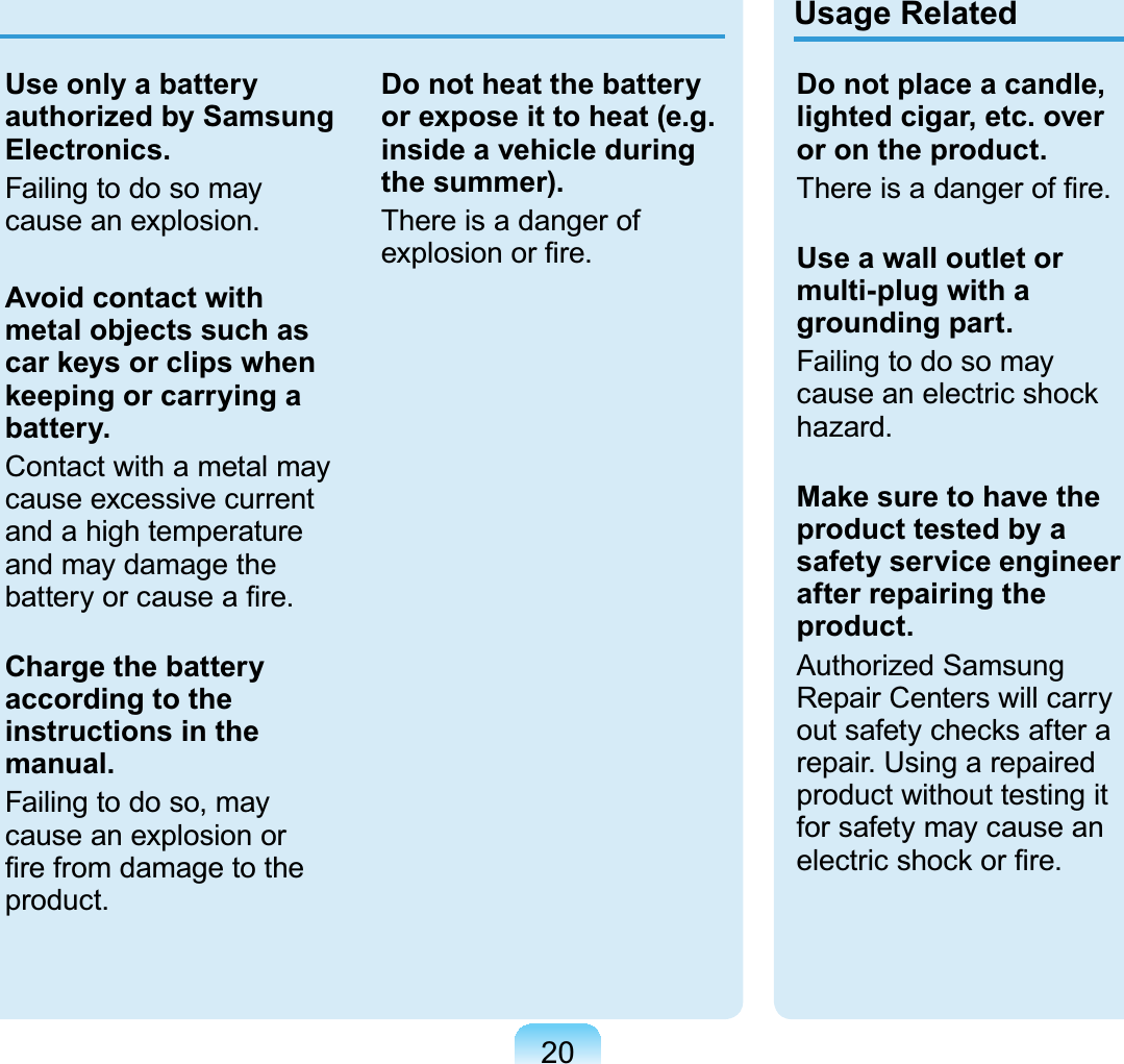 20Use only a battery authorized by Samsung Electronics.FailingtodosomayFDXVHDQH[SORVLRQAvoid contact with metal objects such as car keys or clips when keeping or carrying a battery.Contactwithametalmaycause excessive currentandahightemperatureand may damage theEDWWHU\RUFDXVHD¿UHCharge the battery according to the instructions in the manual.Failingtodoso,maycauseanexplosionor¿UHIURPGDPDJHWRWKHSURGXFWDo not heat the battery or expose it to heat (e.g. inside a vehicle during the summer).There is a danger ofH[SORVLRQRU¿UHUsage RelatedDo not place a candle, lighted cigar, etc. over or on the product.7KHUHLVDGDQJHURI¿UHUse a wall outlet or multi-plug with a grounding part.FailingtodosomaycauseanelectricshockKD]DUGMake sure to have the product tested by a safety service engineer after repairing the product.Authorized SamsungRepair Centers will carryoutsafetychecksafteraUHSDLU8VLQJDUHSDLUHGproduct without testing itforsafetymaycauseanHOHFWULFVKRFNRU¿UH