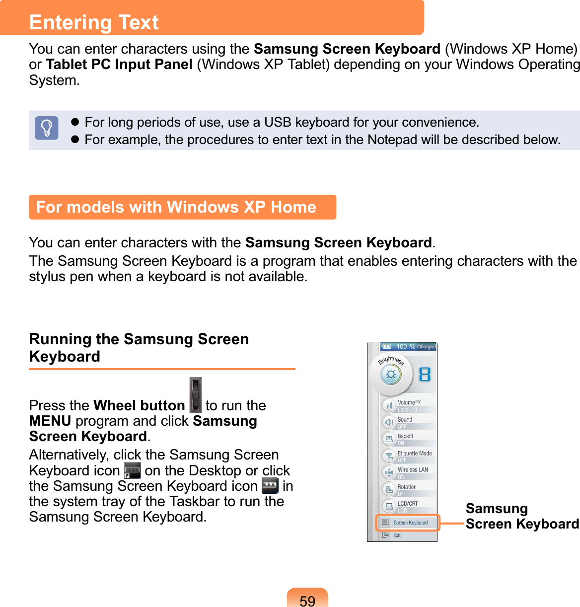 59Entering TextYou can enter characters using the Samsung Screen Keyboard (Windows XP Home)or Tablet PC Input Panel (Windows XP Tablet) depending on your Windows Operating6\VWHPz)RUORQJSHULRGVRIXVHXVHD86%NH\ERDUGIRU\RXUFRQYHQLHQFHz)RUH[DPSOHWKHSURFHGXUHVWRHQWHUWH[WLQWKH1RWHSDGZLOOEHGHVFULEHGEHORZFor models with Windows XP HomeYoucanentercharacterswiththeSamsung Screen KeyboardThe Samsung Screen Keyboard is a program that enables entering characters with theVW\OXVSHQZKHQDNH\ERDUGLVQRWDYDLODEOHRunning the Samsung Screen KeyboardPress the Wheel button to run theMENU program and click Samsung Screen KeyboardAlternatively, click the Samsung ScreenKeyboard icon on the Desktop or clickthe Samsung Screen Keyboard icon inthesystemtrayoftheTaskbartorunthe6DPVXQJ6FUHHQ.H\ERDUG Samsung Screen Keyboard