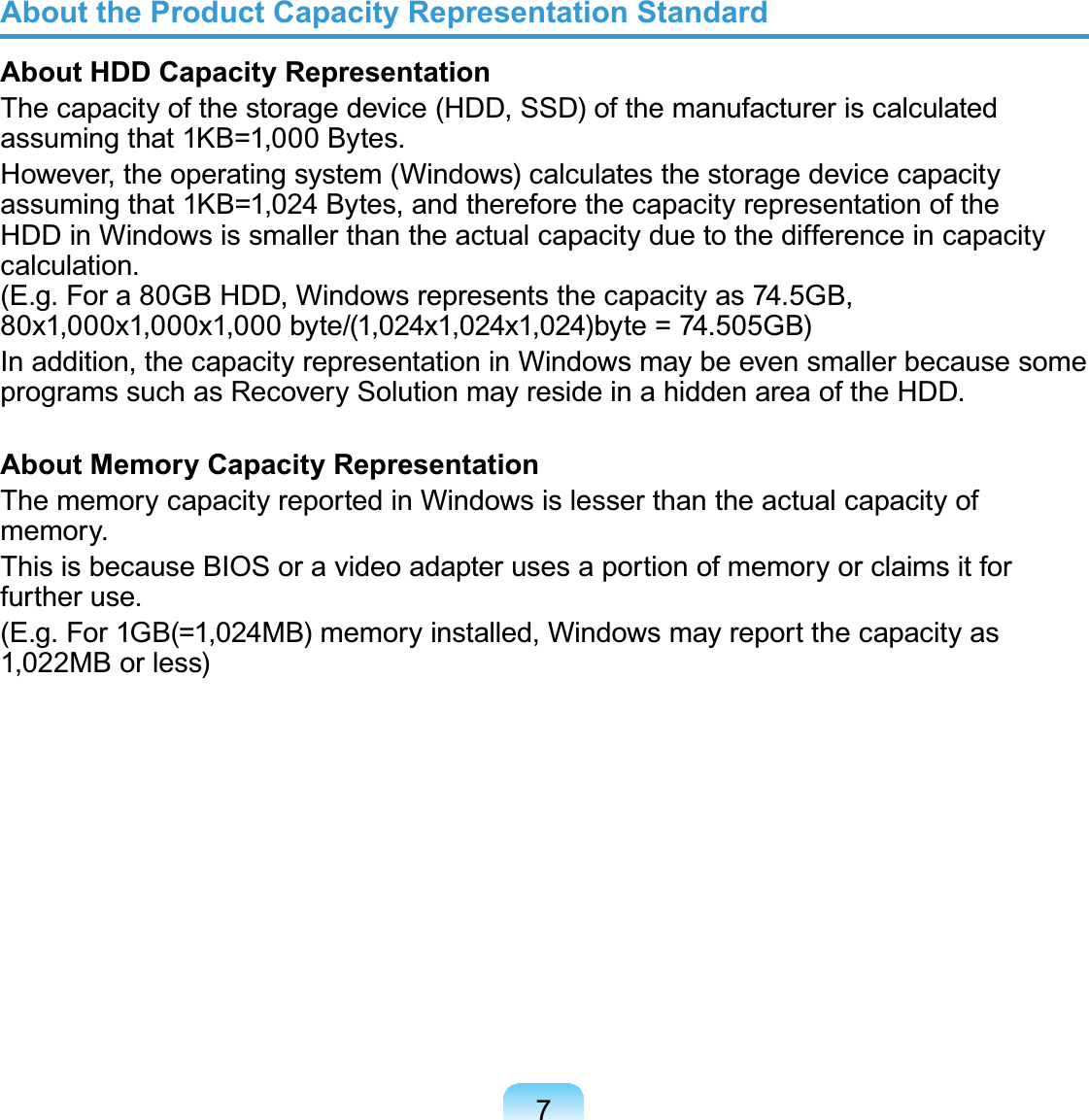 7About the Product Capacity Representation StandardAbout HDD Capacity RepresentationThecapacityofthestoragedevice(HDD,SSD)ofthemanufactureriscalculatedDVVXPLQJWKDW.% %\WHVHowever,theoperatingsystem(Windows)calculatesthestoragedevicecapacityassuming that 1KB=1,024 Bytes, and therefore the capacity representation of theHDDinWindowsissmallerthantheactualcapacityduetothedifferenceincapacityFDOFXODWLRQ(J)RUD*%+&apos;&apos;:LQGRZVUHSUHVHQWVWKHFDSDFLW\DV*%[[[E\WH[[E\WH *%Inaddition,thecapacityrepresentationinWindowsmaybeevensmallerbecausesomeSURJUDPVVXFKDV5HFRYHU\6ROXWLRQPD\UHVLGHLQDKLGGHQDUHDRIWKH+&apos;&apos;About Memory Capacity RepresentationThememorycapacityreportedinWindowsislesserthantheactualcapacityofPHPRU\ThisisbecauseBIOSoravideoadapterusesaportionofmemoryorclaimsitforIXUWKHUXVH(J)RU*% 0%PHPRU\LQVWDOOHG:LQGRZVPD\UHSRUWWKHFDSDFLW\DV1,022MBorless)