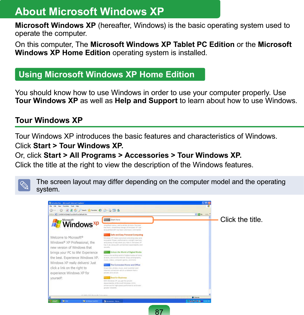 87About Microsoft Windows XPMicrosoft Windows XP (hereafter, Windows) is the basic operating system used toRSHUDWHWKHFRPSXWHUOn this computer, The Microsoft Windows XP Tablet PC Edition or the Microsoft Windows XP Home EditionRSHUDWLQJV\VWHPLVLQVWDOOHGUsing Microsoft Windows XP Home Edition&lt;RXVKRXOGNQRZKRZWRXVH:LQGRZVLQRUGHUWRXVH\RXUFRPSXWHUSURSHUO\8VHTour Windows XP as well as Help and SupportWROHDUQDERXWKRZWRXVH:LQGRZVTour Windows XP7RXU:LQGRZV;3LQWURGXFHVWKHEDVLFIHDWXUHVDQGFKDUDFWHULVWLFVRI:LQGRZVClick Start &gt; Tour Windows XP.Or, click Start &gt; All Programs &gt; Accessories &gt; Tour Windows XP.&amp;OLFNWKHWLWOHDWWKHULJKWWRYLHZWKHGHVFULSWLRQRIWKH:LQGRZVIHDWXUHVThescreenlayoutmaydifferdependingonthecomputermodelandtheoperatingV\VWHP&amp;OLFNWKHWLWOH