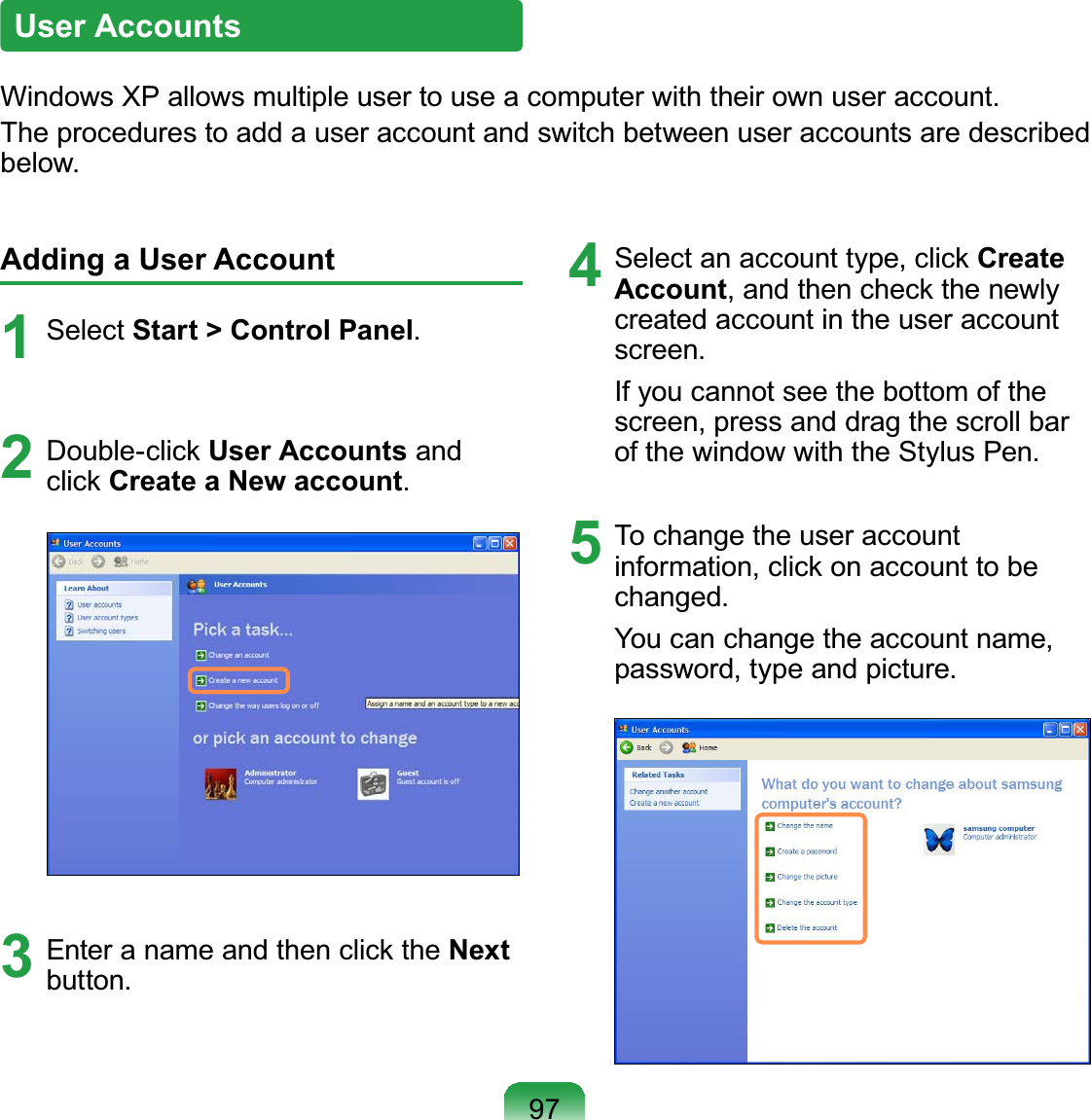 97Adding a User Account1Select Start &gt; Control Panel2Double-click User Accounts andclick Create a New account3EnteranameandthenclicktheNextEXWWRQ4Select an account type, click Create Account, and then check the newlycreatedaccountintheuseraccountVFUHHQIfyoucannotseethebottomofthescreen, press and drag the scroll barRIWKHZLQGRZZLWKWKH6W\OXV3HQ5 To change the user accountinformation,clickonaccounttobeFKDQJHGYou can change the account name,SDVVZRUGW\SHDQGSLFWXUHUser Accounts:LQGRZV;3DOORZVPXOWLSOHXVHUWRXVHDFRPSXWHUZLWKWKHLURZQXVHUDFFRXQWTheprocedurestoaddauseraccountandswitchbetweenuseraccountsaredescribedEHORZ
