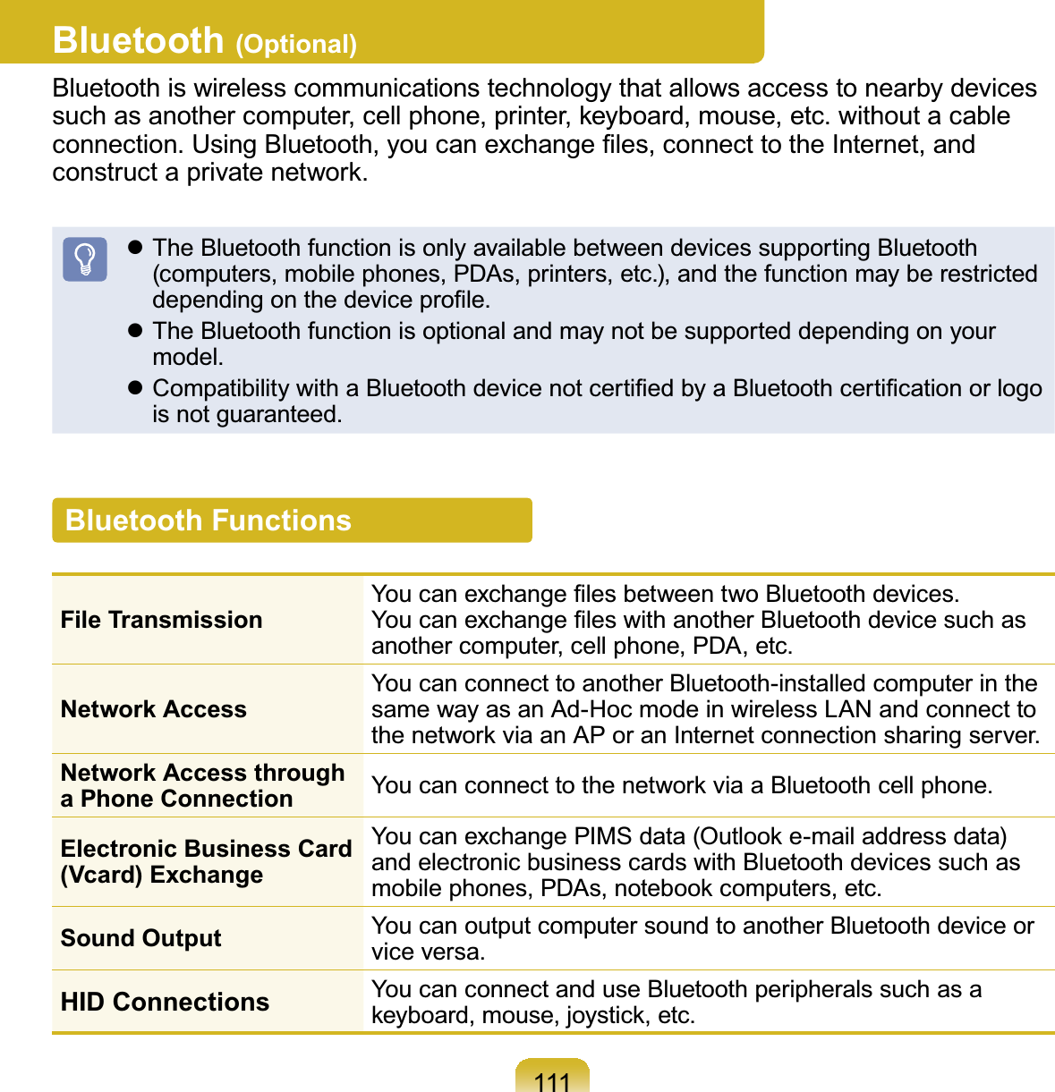 111Bluetooth (Optional)Bluetooth is wireless communications technology that allows access to nearby devicesVXFKDVDQRWKHUFRPSXWHUFHOOSKRQHSULQWHUNH\ERDUGPRXVHHWFZLWKRXWDFDEOHFRQQHFWLRQ8VLQJ%OXHWRRWK\RXFDQH[FKDQJH¿OHVFRQQHFWWRWKH,QWHUQHWDQGFRQVWUXFWDSULYDWHQHWZRUNz TheBluetoothfunctionisonlyavailablebetweendevicessupportingBluetoothFRPSXWHUVPRELOHSKRQHV3&apos;$VSULQWHUVHWFDQGWKHIXQFWLRQPD\EHUHVWULFWHGGHSHQGLQJRQWKHGHYLFHSUR¿OHz TheBluetoothfunctionisoptionalandmaynotbesupporteddependingonyourPRGHOz&amp;RPSDWLELOLW\ZLWKD%OXHWRRWKGHYLFHQRWFHUWL¿HGE\D%OXHWRRWKFHUWL¿FDWLRQRUORJRLVQRWJXDUDQWHHGBluetooth FunctionsFile Transmission&lt;RXFDQH[FKDQJH¿OHVEHWZHHQWZR%OXHWRRWKGHYLFHV&lt;RXFDQH[FKDQJH¿OHVZLWKDQRWKHU%OXHWRRWKGHYLFHVXFKDVDQRWKHUFRPSXWHUFHOOSKRQH3&apos;$HWFNetwork AccessYoucanconnecttoanotherBluetooth-installedcomputerinthesamewayasanAd-HocmodeinwirelessLANandconnecttoWKHQHWZRUNYLDDQ$3RUDQ,QWHUQHWFRQQHFWLRQVKDULQJVHUYHUNetwork Access through a Phone Connection &lt;RXFDQFRQQHFWWRWKHQHWZRUNYLDD%OXHWRRWKFHOOSKRQHElectronic Business Card (Vcard) ExchangeYou can exchange PIMS data (Outlook e-mail address data)and electronic business cards with Bluetooth devices such asPRELOHSKRQHV3&apos;$VQRWHERRNFRPSXWHUVHWFSound Output You can output computer sound to another Bluetooth device orYLFHYHUVDHID Connections YoucanconnectanduseBluetoothperipheralssuchasaNH\ERDUGPRXVHMR\VWLFNHWF