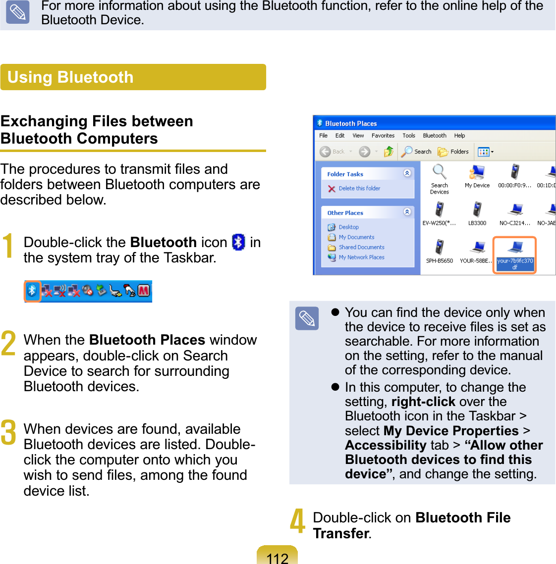 112FormoreinformationaboutusingtheBluetoothfunction,refertotheonlinehelpofthe%OXHWRRWK&apos;HYLFHExchanging Files between Bluetooth Computers7KHSURFHGXUHVWRWUDQVPLW¿OHVDQGfolders between Bluetooth computers areGHVFULEHGEHORZ4 Double-click the Bluetooth icon inWKHV\VWHPWUD\RIWKH7DVNEDU5 When the Bluetooth Places windowappears, double-click on SearchDevice to search for surrounding%OXHWRRWKGHYLFHV6 When devices are found, available%OXHWRRWKGHYLFHVDUHOLVWHG&apos;RXEOHclickthecomputerontowhichyouZLVKWRVHQG¿OHVDPRQJWKHIRXQGGHYLFHOLVWz&lt;RXFDQ¿QGWKHGHYLFHRQO\ZKHQWKHGHYLFHWRUHFHLYH¿OHVLVVHWDVVHDUFKDEOH)RUPRUHLQIRUPDWLRQon the setting, refer to the manualRIWKHFRUUHVSRQGLQJGHYLFHz In this computer, to change thesetting, right-click over theBluetooth icon in the Taskbar &gt;select My Device Properties &gt;Accessibility tab &gt; “Allow other %OXHWRRWKGHYLFHVWR¿QGWKLVdevice”DQGFKDQJHWKHVHWWLQJ7 Double-click on Bluetooth File TransferUsing Bluetooth