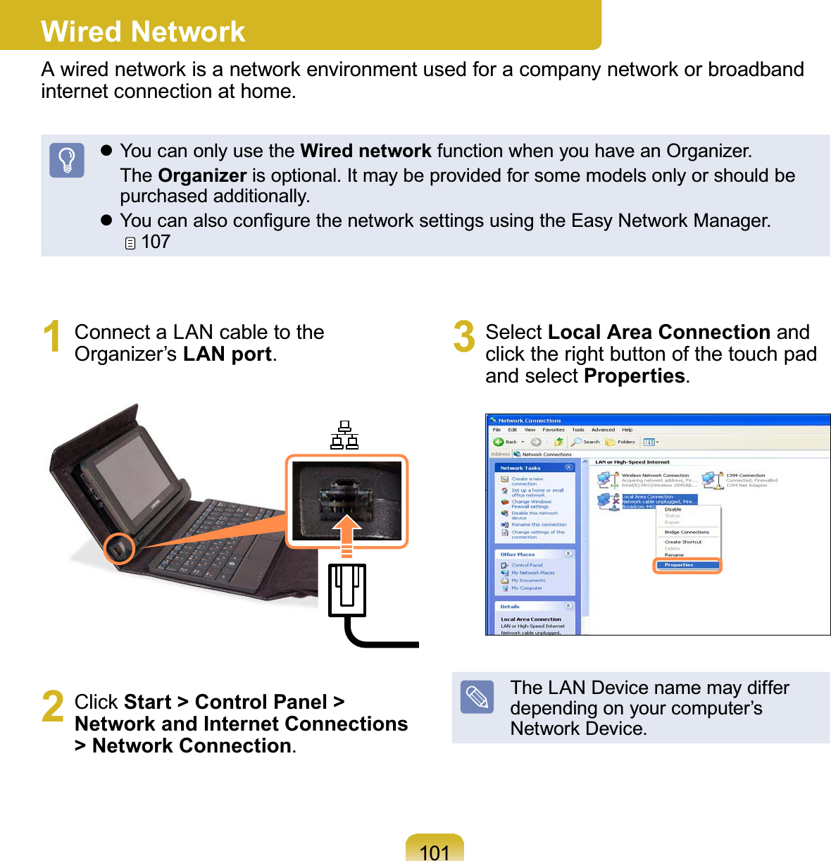 1011 ConnectaLANcabletotheOrganizer’s LAN port2 Click Start &gt; Control Panel &gt; Network and Internet Connections &gt; Network Connection3 Select Local Area Connection andclick the right button of the touch padand select PropertiesThe LAN Device name may differdependingonyourcomputer’s1HWZRUN&apos;HYLFHWired NetworkAwirednetworkisanetworkenvironmentusedforacompanynetworkorbroadbandLQWHUQHWFRQQHFWLRQDWKRPHz YoucanonlyusetheWired networkIXQFWLRQZKHQ\RXKDYHDQ2UJDQL]HU The OrganizerLVRSWLRQDO,WPD\EHSURYLGHGIRUVRPHPRGHOVRQO\RUVKRXOGEHSXUFKDVHGDGGLWLRQDOO\z&lt;RXFDQDOVRFRQ¿JXUHWKHQHWZRUNVHWWLQJVXVLQJWKH(DV\1HWZRUN0DQDJHU107