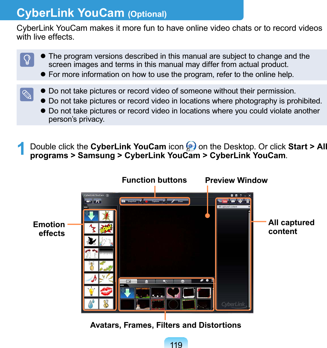 119CyberLink YouCam (Optional)CyberLinkYouCammakesitmorefuntohaveonlinevideochatsortorecordvideosZLWKOLYHHIIHFWVz7KHSURJUDPYHUVLRQVGHVFULEHGLQWKLVPDQXDODUHVXEMHFWWRFKDQJHDQGWKHVFUHHQLPDJHVDQGWHUPVLQWKLVPDQXDOPD\GLIIHUIURPDFWXDOSURGXFWz)RUPRUHLQIRUPDWLRQRQKRZWRXVHWKHSURJUDPUHIHUWRWKHRQOLQHKHOSz&apos;RQRWWDNHSLFWXUHVRUUHFRUGYLGHRRIVRPHRQHZLWKRXWWKHLUSHUPLVVLRQz&apos;RQRWWDNHSLFWXUHVRUUHFRUGYLGHRLQORFDWLRQVZKHUHSKRWRJUDSK\LVSURKLELWHGz DonottakepicturesorrecordvideoinlocationswhereyoucouldviolateanotherSHUVRQ¶VSULYDF\1 Double click the CyberLink YouCam icon RQWKH&apos;HVNWRS2UFOLFNStart &gt; All programs &gt; Samsung &gt; CyberLink YouCam &gt; CyberLink YouCamFunction buttonsAll captured contentAvatars, Frames, Filters and DistortionsEmotion effectsPreview Window