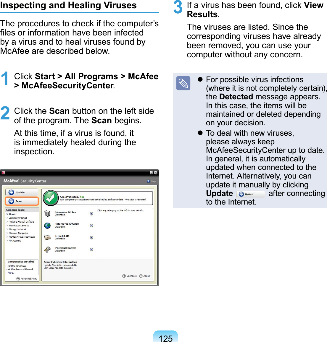 125Inspecting and Healing VirusesThe procedures to check if the computer’s¿OHVRULQIRUPDWLRQKDYHEHHQLQIHFWHGbyavirusandtohealvirusesfoundby0F$IHHDUHGHVFULEHGEHORZ1 Click Start &gt; All Programs &gt; McAfee &gt; McAfeeSecurityCenter2 Click the Scan button on the left sideRIWKHSURJUDP7KHScanEHJLQVAt this time, if a virus is found, itis immediately healed during theLQVSHFWLRQ3 Ifavirushasbeenfound,clickView Results7KHYLUXVHVDUHOLVWHG6LQFHWKHcorresponding viruses have alreadybeenremoved,youcanuseyourFRPSXWHUZLWKRXWDQ\FRQFHUQz For possible virus infections(where it is not completely certain),the DetectedPHVVDJHDSSHDUVIn this case, the items will bemaintained or deleted dependingRQ\RXUGHFLVLRQz To deal with new viruses,please always keep0F$IHH6HFXULW\&amp;HQWHUXSWRGDWHIn general, it is automaticallyupdatedwhenconnectedtothe,QWHUQHW$OWHUQDWLYHO\\RXFDQupdate it manually by clickingUpdate after connectingWRWKH,QWHUQHW