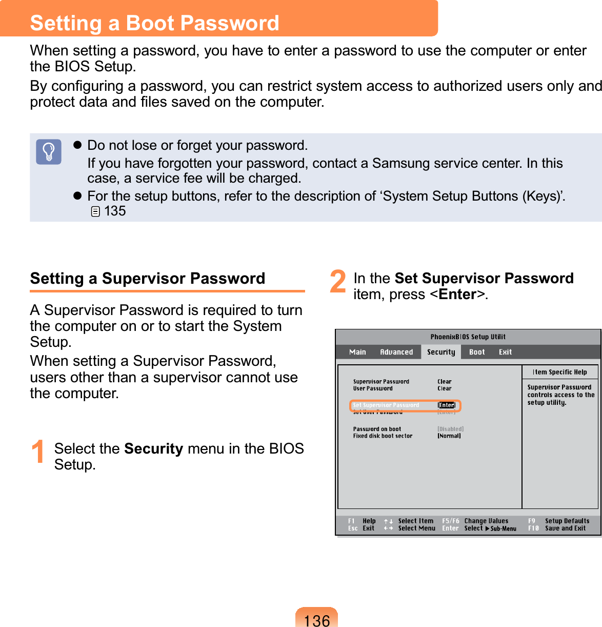 469Setting a Supervisor PasswordASupervisorPasswordisrequiredtoturnthecomputeronortostarttheSystem6HWXSWhensettingaSupervisorPassword,usersotherthanasupervisorcannotuseWKHFRPSXWHU1 Select the Security menu in the BIOS6HWXS2 In the Set Supervisor Passworditem, press &lt;Enter!Setting a Boot PasswordWhensettingapassword,youhavetoenterapasswordtousethecomputerorenterWKH%,266HWXS%\FRQ¿JXULQJDSDVVZRUG\RXFDQUHVWULFWV\VWHPDFFHVVWRDXWKRUL]HGXVHUVRQO\DQGSURWHFWGDWDDQG¿OHVVDYHGRQWKHFRPSXWHUz&apos;RQRWORVHRUIRUJHW\RXUSDVVZRUG ,I\RXKDYHIRUJRWWHQ\RXUSDVVZRUGFRQWDFWD6DPVXQJVHUYLFHFHQWHU,QWKLVFDVHDVHUYLFHIHHZLOOEHFKDUJHGz)RUWKHVHWXSEXWWRQVUHIHUWRWKHGHVFULSWLRQRIµ6\VWHP6HWXS%XWWRQV.H\V¶135