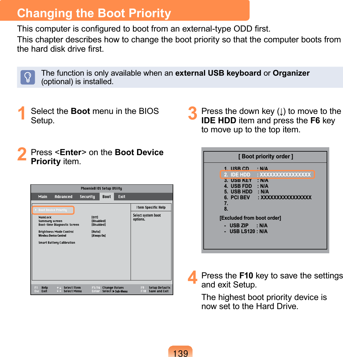 46&lt;1 Select the Boot menu in the BIOS6HWXS2 Press &lt;Enter&gt;ontheBoot Device PriorityLWHP3 3UHVVWKHGRZQNH\ĻWRPRYHWRWKHIDE HDD item and press the F6 keyWRPRYHXSWRWKHWRSLWHP[ Boot priority order ]1.  USB CD      : N/A2.  IDE HDD     : XXXXXXXXXXXXXXXX3.  USB KEY    : N/A4.  USB FDD    : N/A5.  USB HDD    : N/A6.  PCI BEV      : XXXXXXXXXXXXXXXX7.8.-   USB ZIP      : N/A-   USB LS120 : N/A[Excluded from boot order]4 Press the F10 keytosavethesettingsDQGH[LW6HWXSThe highest boot priority device isQRZVHWWRWKH+DUG&apos;ULYHChanging the Boot Priority7KLVFRPSXWHULVFRQ¿JXUHGWRERRWIURPDQH[WHUQDOW\SH2&apos;&apos;¿UVWThischapterdescribeshowtochangethebootprioritysothatthecomputerbootsfromWKHKDUGGLVNGULYH¿UVWThefunctionisonlyavailablewhenanexternal USB keyboard or OrganizerRSWLRQDOLVLQVWDOOHG