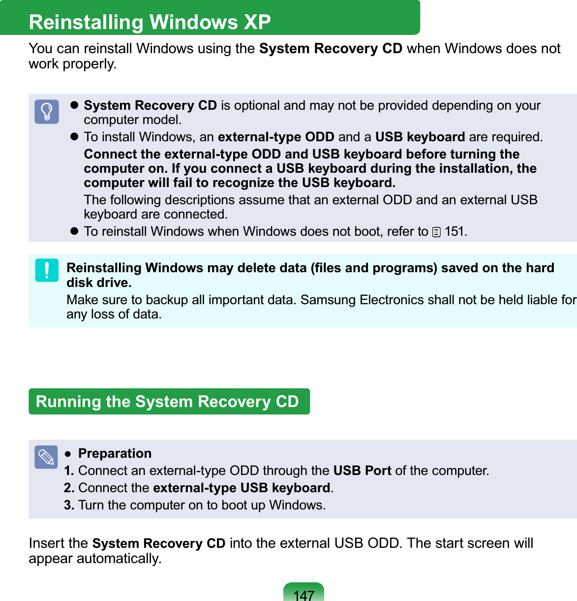 147Reinstalling Windows XPYou can reinstall Windows using the System Recovery CD whenWindowsdoesnotZRUNSURSHUO\zSystem Recovery CD is optional and may not be provided depending on yourFRPSXWHUPRGHOz To install Windows, an external-type ODD and a USB keyboardDUHUHTXLUHGConnect the external-type ODD and USB keyboard before turning the computer on. If you connect a USB keyboard during the installation, the computer will fail to recognize the USB keyboard. The following descriptions assume that an external ODD and an external USBNH\ERDUGDUHFRQQHFWHGz To reinstall Windows when Windows does not boot, refer to 1515HLQVWDOOLQJ:LQGRZVPD\GHOHWHGDWD¿OHVDQGSURJUDPVVDYHGRQWKHKDUGdisk drive.0DNHVXUHWREDFNXSDOOLPSRUWDQWGDWD6DPVXQJ(OHFWURQLFVVKDOOQRWEHKHOGOLDEOHIRUDQ\ORVVRIGDWDRunning the System Recovery CDƔPreparation1. Connectanexternal-typeODDthroughtheUSB PortRIWKHFRPSXWHU2. Connect the external-type USB keyboard3.7XUQWKHFRPSXWHURQWRERRWXS:LQGRZVInsert the System Recovery CDLQWRWKHH[WHUQDO86%2&apos;&apos;7KHVWDUWVFUHHQZLOODSSHDUDXWRPDWLFDOO\