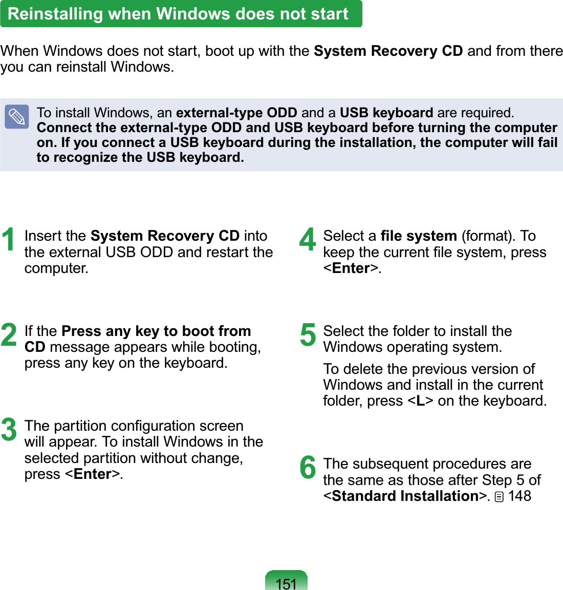 151Reinstalling when Windows does not startWhenWindowsdoesnotstart,bootupwiththeSystem Recovery CD andfromthere\RXFDQUHLQVWDOO:LQGRZVTo install Windows, an external-type ODD and a USB keyboardDUHUHTXLUHGConnect the external-type ODD and USB keyboard before turning the computer on. If you connect a USB keyboard during the installation, the computer will fail to recognize the USB keyboard.1 Insert the System Recovery CD intotheexternalUSBODDandrestarttheFRPSXWHU2 If the Press any key to boot from CD messageappearswhilebooting,SUHVVDQ\NH\RQWKHNH\ERDUG3 7KHSDUWLWLRQFRQ¿JXUDWLRQVFUHHQZLOODSSHDU7RLQVWDOO:LQGRZVLQWKHselected partition without change,press &lt;Enter!4 Select a ¿OHV\VWHPIRUPDW7RNHHSWKHFXUUHQW¿OHV\VWHPSUHVV&lt;Enter!5 Select the folder to install the:LQGRZVRSHUDWLQJV\VWHPTo delete the previous version ofWindows and install in the currentfolder, press &lt;L!RQWKHNH\ERDUG6 ThesubsequentproceduresarethesameasthoseafterStep5of&lt;Standard Installation! 148