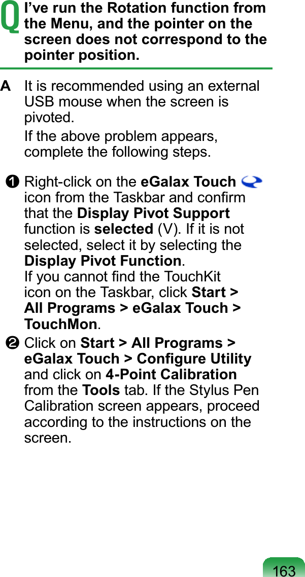 163TI’ve run the Rotation function from the Menu, and the pointer on the screen does not correspond to the pointer position.A It is recommended using an externalUSBmousewhenthescreenisSLYRWHG If the above problem appears,FRPSOHWHWKHIROORZLQJVWHSVn Right-clickontheeGalax Touch#LFRQIURPWKH7DVNEDUDQGFRQ¿UPthat the Display Pivot Supportfunction is selected9,ILWLVQRWselected, select it by selecting theDisplay Pivot Function,I\RXFDQQRW¿QGWKH7RXFK.LWicon on the Taskbar, click Start &gt; All Programs &gt; eGalax Touch &gt; TouchMonl Click on Start &gt; All Programs &gt; H*DOD[7RXFK!&amp;RQ¿JXUH8WLOLW\and click on 4-Point Calibrationfrom the ToolsWDE,IWKH6W\OXV3HQCalibration screen appears, proceedaccording to the instructions on theVFUHHQ