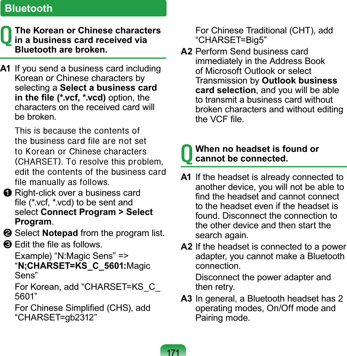 171BluetoothTThe Korean or Chinese characters in a business card received via Bluetooth are broken.A1 If you send a business card includingKorean or Chinese characters byselecting a Select a business card LQWKH¿OHYFIYFG option, thecharactersonthereceivedcardwillEHEURNHQ# Wklv#lv#ehfdxvh#wkh#frqwhqwv#ri#wkh#exvlqhvv#fdug#iloh#duh#qrw#vhw#wr#Nruhdq#ru#Fklqhvh#fkdudfwhuv#+FKDUVHW,1#Wr#uhvroyh#wklv#sureohp/#hglw#wkh#frqwhqwv#ri#wkh#exvlqhvv#fdug#iloh#pdqxdoo|#dv#iroorzv1n Right-click over a business card¿OHYFIYFGWREHVHQWDQGselect Connect Program &gt; Select Programl Select NotepadIURPWKHSURJUDPOLVWW(GLWWKH¿OHDVIROORZV ([DPSOH³10DJLF6HQV´ !“N;CHARSET=KS_C_5601:Magic6HQV´ For Korean, add “CHARSET=KS_C_´ )RU&amp;KLQHVH6LPSOL¿HG&amp;+6DGG³&amp;+$56(7 JE´ ForChineseTraditional(CHT),add³&amp;+$56(7 %LJ´A2 Perform Send business cardimmediately in the Address Bookof Microsoft Outlook or selectTransmission by Outlook business card selection,andyouwillbeableto transmit a business card withoutbroken characters and without editingWKH9&amp;)¿OHTWhen no headset is found or cannot be connected.A1 If the headset is already connected toanotherdevice,youwillnotbeableto¿QGWKHKHDGVHWDQGFDQQRWFRQQHFWtotheheadseteveniftheheadsetisIRXQG&apos;LVFRQQHFWWKHFRQQHFWLRQWRthe other device and then start theVHDUFKDJDLQA2 Iftheheadsetisconnectedtoapoweradapter, you cannot make a BluetoothFRQQHFWLRQ DisconnectthepoweradapterandWKHQUHWU\A3 In general, a Bluetooth headset has 2 operatingmodes,On/Offmodeand3DLULQJPRGH