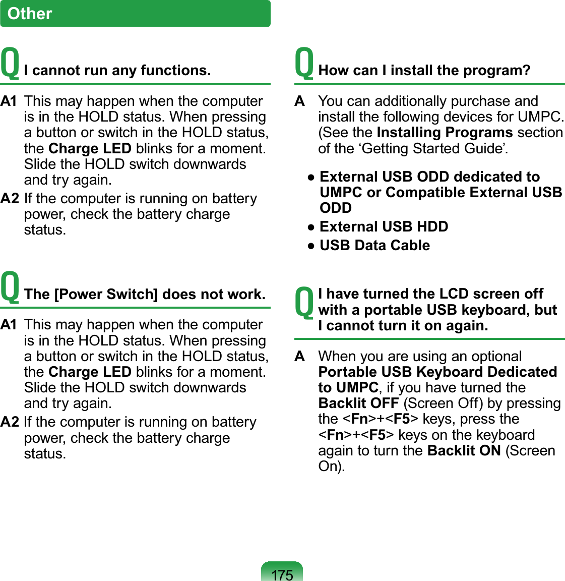 175OtherTI cannot run any functions.A1 This may happen when the computerLVLQWKH+2/&apos;VWDWXV:KHQSUHVVLQJabuttonorswitchintheHOLDstatus,the Charge LEDEOLQNVIRUDPRPHQWSlidetheHOLDswitchdownwardsDQGWU\DJDLQA2 Ifthecomputerisrunningonbatterypower, check the battery chargeVWDWXVTThe [Power Switch] does not work.A1  This may happen when the computerLVLQWKH+2/&apos;VWDWXV:KHQSUHVVLQJabuttonorswitchintheHOLDstatus,the Charge LEDEOLQNVIRUDPRPHQWSlidetheHOLDswitchdownwardsDQGWU\DJDLQA2 Ifthecomputerisrunningonbatterypower, check the battery chargeVWDWXVTHow can I install the program? A You can additionally purchase andLQVWDOOWKHIROORZLQJGHYLFHVIRU803&amp;(See the Installing Programs sectionRIWKHµ*HWWLQJ6WDUWHG*XLGH¶Ɣ([WHUQDO86%2&apos;&apos;GHGLFDWHGWRUMPC or Compatible External USB ODDƔ([WHUQDO86%+&apos;&apos;Ɣ86%&apos;DWD&amp;DEOHTI have turned the LCD screen off with a portable USB keyboard, but I cannot turn it on again. A WhenyouareusinganoptionalPortable USB Keyboard Dedicated to UMPC,ifyouhaveturnedtheBacklit OFF (ScreenOff)bypressingthe &lt;Fn&gt;+&lt;F5&gt; keys, press the&lt;Fn&gt;+&lt;F5&gt;keysonthekeyboardagain to turn the Backlit ON (Screen2Q
