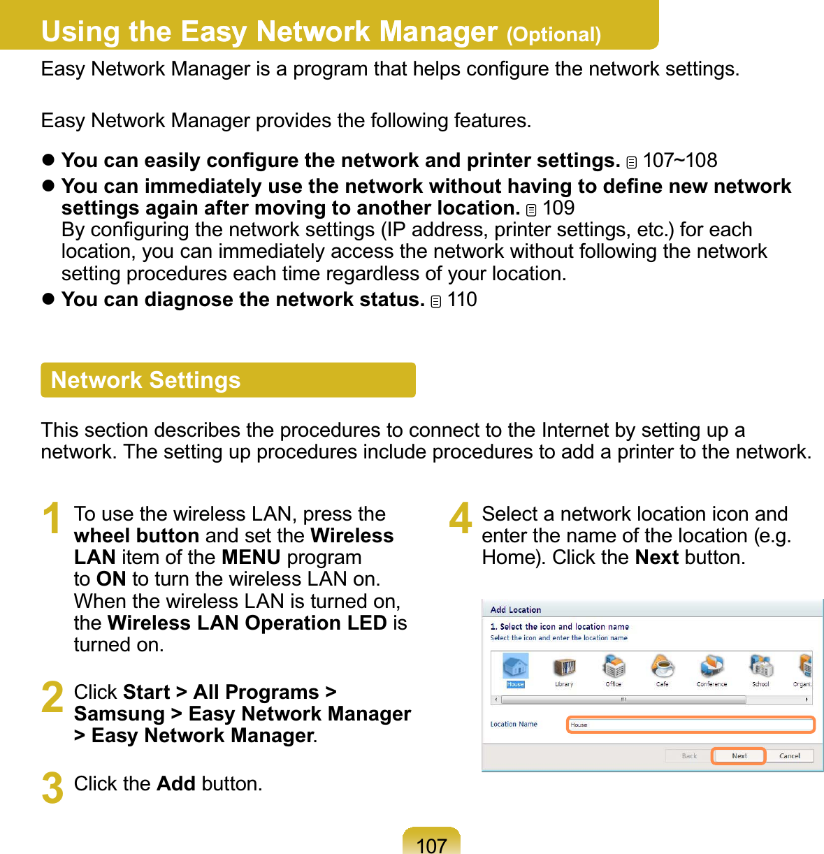 107Using the Easy Network ManagerEasy Network Manager (Optional)(DV\1HWZRUN0DQDJHULVDSURJUDPWKDWKHOSVFRQ¿JXUHWKHQHWZRUNVHWWLQJV(DV\1HWZRUN0DQDJHUSURYLGHVWKHIROORZLQJIHDWXUHVz&lt;RXFDQHDVLO\FRQ¿JXUHWKHQHWZRUNDQGSULQWHUVHWWLQJV 107~108z&lt;RXFDQLPPHGLDWHO\XVHWKHQHWZRUNZLWKRXWKDYLQJWRGH¿QHQHZQHWZRUNsettings again after moving to another location. 109%\FRQ¿JXULQJWKHQHWZRUNVHWWLQJV,3DGGUHVVSULQWHUVHWWLQJVHWFIRUHDFKlocation,youcanimmediatelyaccessthenetworkwithoutfollowingthenetworkVHWWLQJSURFHGXUHVHDFKWLPHUHJDUGOHVVRI\RXUORFDWLRQzYou can diagnose the network status. 110Network SettingsThissectiondescribestheprocedurestoconnecttotheInternetbysettingupaQHWZRUN7KHVHWWLQJXSSURFHGXUHVLQFOXGHSURFHGXUHVWRDGGDSULQWHUWRWKHQHWZRUN1 To use the wireless LAN, press thewheel button and set the Wireless LAN item of the MENU programto ONWRWXUQWKHZLUHOHVV/$1RQWhenthewirelessLANisturnedon,the Wireless LAN Operation LED isWXUQHGRQ2 Click Start &gt; All Programs &gt; Samsung &gt; Easy Network Manager &gt; Easy Network Manager3 Click the AddEXWWRQ4 Select a network location icon andHQWHUWKHQDPHRIWKHORFDWLRQHJ+RPH&amp;OLFNWKHNextEXWWRQ