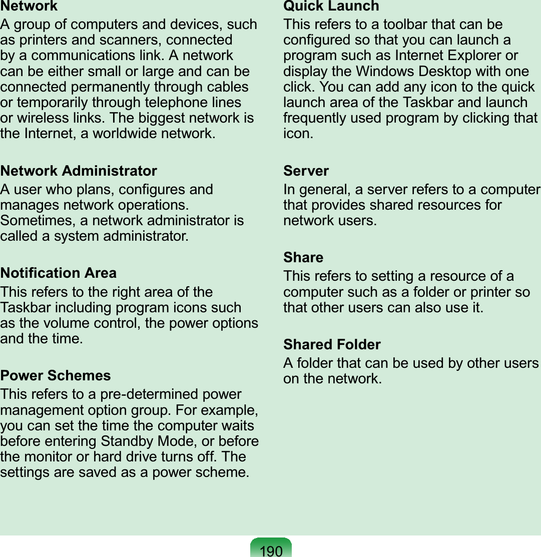 190NetworkAgroupofcomputersanddevices,suchas printers and scanners, connectedE\DFRPPXQLFDWLRQVOLQN$QHWZRUNcanbeeithersmallorlargeandcanbeconnected permanently through cablesor temporarily through telephone linesRUZLUHOHVVOLQNV7KHELJJHVWQHWZRUNLVWKH,QWHUQHWDZRUOGZLGHQHWZRUNNetwork Administrator$XVHUZKRSODQVFRQ¿JXUHVDQGPDQDJHVQHWZRUNRSHUDWLRQVSometimes,anetworkadministratorisFDOOHGDV\VWHPDGPLQLVWUDWRU1RWL¿FDWLRQ$UHDThis refers to the right area of theTaskbar including program icons suchasthevolumecontrol,thepoweroptionsDQGWKHWLPHPower SchemesThis refers to a pre-determined powerPDQDJHPHQWRSWLRQJURXS)RUH[DPSOHyoucansetthetimethecomputerwaitsbefore entering Standby Mode, or beforeWKHPRQLWRURUKDUGGULYHWXUQVRII7KHVHWWLQJVDUHVDYHGDVDSRZHUVFKHPHQuick LaunchThisreferstoatoolbarthatcanbeFRQ¿JXUHGVRWKDW\RXFDQODXQFKDprogramsuchasInternetExplorerordisplay the Windows Desktop with oneFOLFN&lt;RXFDQDGGDQ\LFRQWRWKHTXLFNlaunch area of the Taskbar and launchfrequently used program by clicking thatLFRQServerIngeneral,aserverreferstoacomputerthat provides shared resources forQHWZRUNXVHUVShareThisreferstosettingaresourceofacomputersuchasafolderorprintersoWKDWRWKHUXVHUVFDQDOVRXVHLWShared FolderAfolderthatcanbeusedbyotherusersRQWKHQHWZRUN