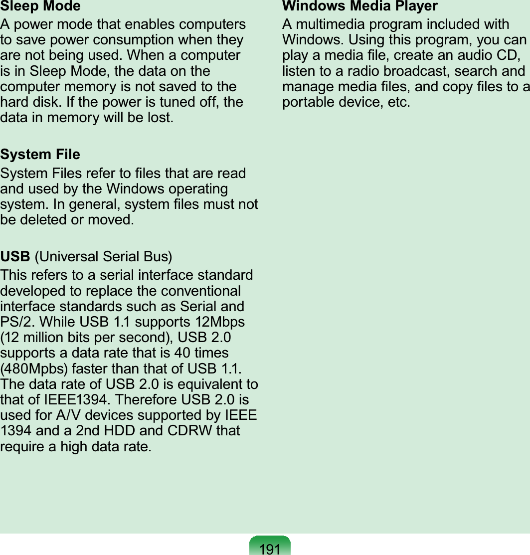 191Sleep ModeA power mode that enables computersto save power consumption when theyDUHQRWEHLQJXVHG:KHQDFRPSXWHUisinSleepMode,thedataonthecomputermemoryisnotsavedtotheKDUGGLVN,IWKHSRZHULVWXQHGRIIWKHGDWDLQPHPRU\ZLOOEHORVWSystem File6\VWHP)LOHVUHIHUWR¿OHVWKDWDUHUHDGandusedbytheWindowsoperatingV\VWHP,QJHQHUDOV\VWHP¿OHVPXVWQRWEHGHOHWHGRUPRYHGUSB (Universal Serial Bus)This refers to a serial interface standarddevelopedtoreplacetheconventionalinterface standards such as Serial and36:KLOH86%VXSSRUWV0ESVPLOOLRQELWVSHUVHFRQG86%supports a data rate that is 40 times0SEVIDVWHUWKDQWKDWRI86%7KHGDWDUDWHRI86%LVHTXLYDOHQWWRWKDWRI,(((7KHUHIRUH86%LVused for A/V devices supported by IEEE1394anda 2ndHDDandCDRWthatUHTXLUHDKLJKGDWDUDWHWindows Media PlayerA multimedia program included with:LQGRZV8VLQJWKLVSURJUDP\RXFDQSOD\DPHGLD¿OHFUHDWHDQDXGLR&amp;&apos;listen to a radio broadcast, search andPDQDJHPHGLD¿OHVDQGFRS\¿OHVWRDSRUWDEOHGHYLFHHWF