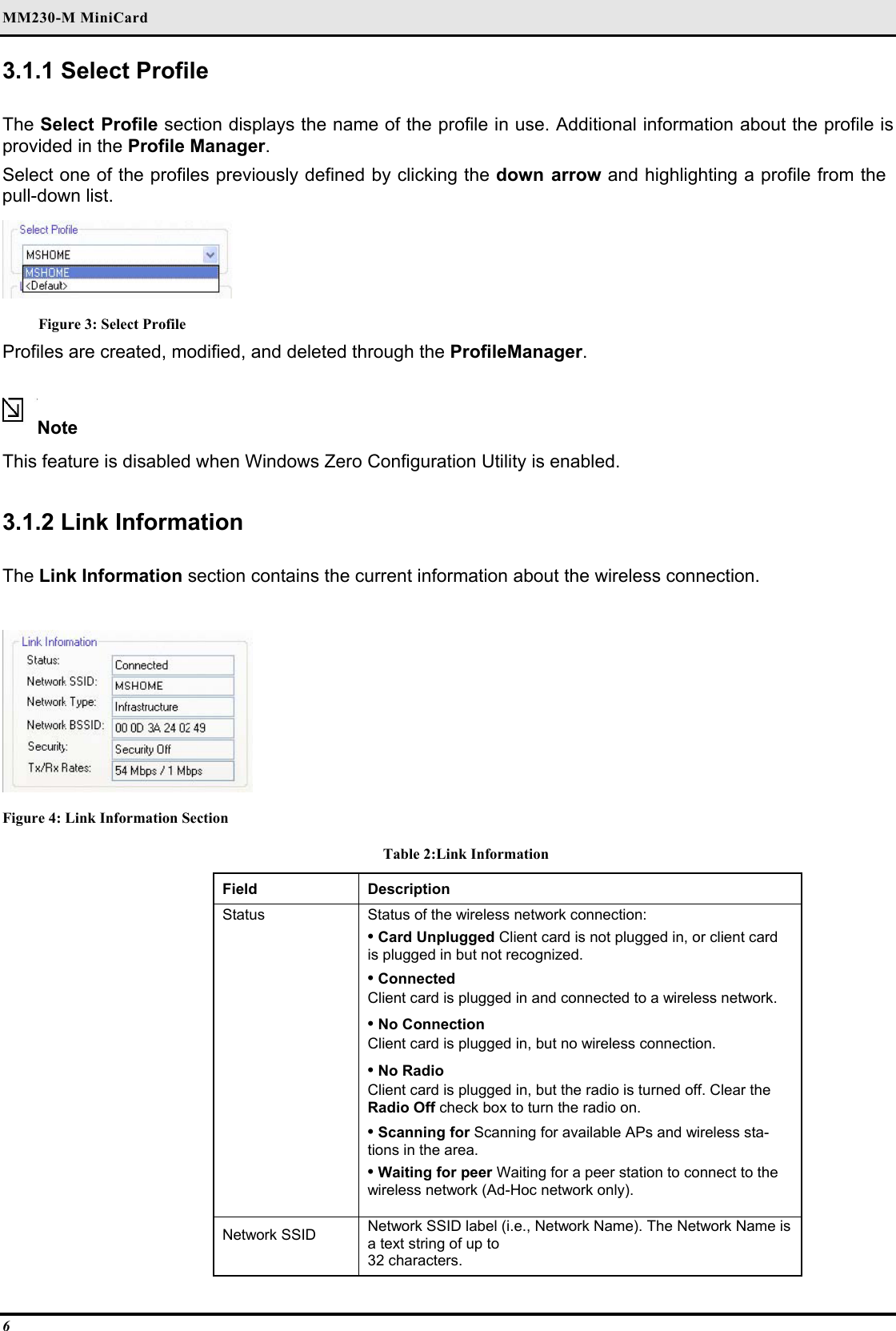 MM230-M MiniCard 6 3.1.1 Select Profile   The Select Profile section displays the name of the profile in use. Additional information about the profile is provided in the Profile Manager.  Select one of the profiles previously defined by clicking the down arrow and highlighting a profile from the pull-down list.   Figure 3: Select Profile Profiles are created, modified, and deleted through the ProfileManager.  Note  This feature is disabled when Windows Zero Configuration Utility is enabled.  3.1.2 Link Information  The Link Information section contains the current information about the wireless connection.   Figure 4: Link Information Section Table 2:Link Information Field  Description  Status   Status of the wireless network connection:   • Card Unplugged Client card is not plugged in, or client card is plugged in but not recognized.   • Connected   Client card is plugged in and connected to a wireless network.   • No Connection   Client card is plugged in, but no wireless connection.   • No Radio   Client card is plugged in, but the radio is turned off. Clear the Radio Off check box to turn the radio on.   • Scanning for Scanning for available APs and wireless sta-tions in the area.   • Waiting for peer Waiting for a peer station to connect to the wireless network (Ad-Hoc network only).   Network SSID   Network SSID label (i.e., Network Name). The Network Name is a text string of up to   32 characters.  