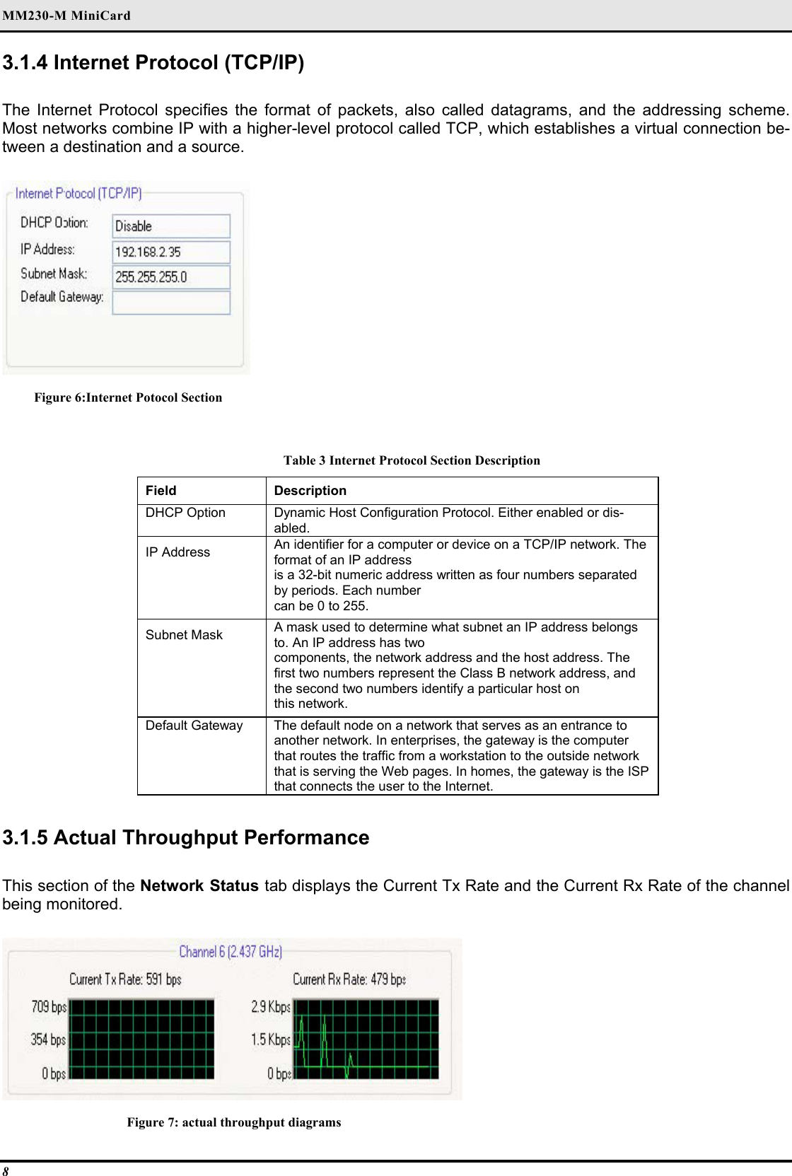 MM230-M MiniCard 8 3.1.4 Internet Protocol (TCP/IP)   The Internet Protocol specifies the format of packets, also called datagrams, and the addressing scheme. Most networks combine IP with a higher-level protocol called TCP, which establishes a virtual connection be-tween a destination and a source.   Figure 6:Internet Potocol Section  Table 3 Internet Protocol Section Description Field  Description  DHCP Option   Dynamic Host Configuration Protocol. Either enabled or dis-abled.  IP Address   An identifier for a computer or device on a TCP/IP network. The format of an IP address   is a 32-bit numeric address written as four numbers separated by periods. Each number   can be 0 to 255.  Subnet Mask   A mask used to determine what subnet an IP address belongs to. An IP address has two   components, the network address and the host address. The first two numbers represent the Class B network address, and the second two numbers identify a particular host on   this network.  Default Gateway   The default node on a network that serves as an entrance to another network. In enterprises, the gateway is the computer that routes the traffic from a workstation to the outside network that is serving the Web pages. In homes, the gateway is the ISP that connects the user to the Internet.   3.1.5 Actual Throughput Performance   This section of the Network Status tab displays the Current Tx Rate and the Current Rx Rate of the channel being monitored.   Figure 7: actual throughput diagrams 