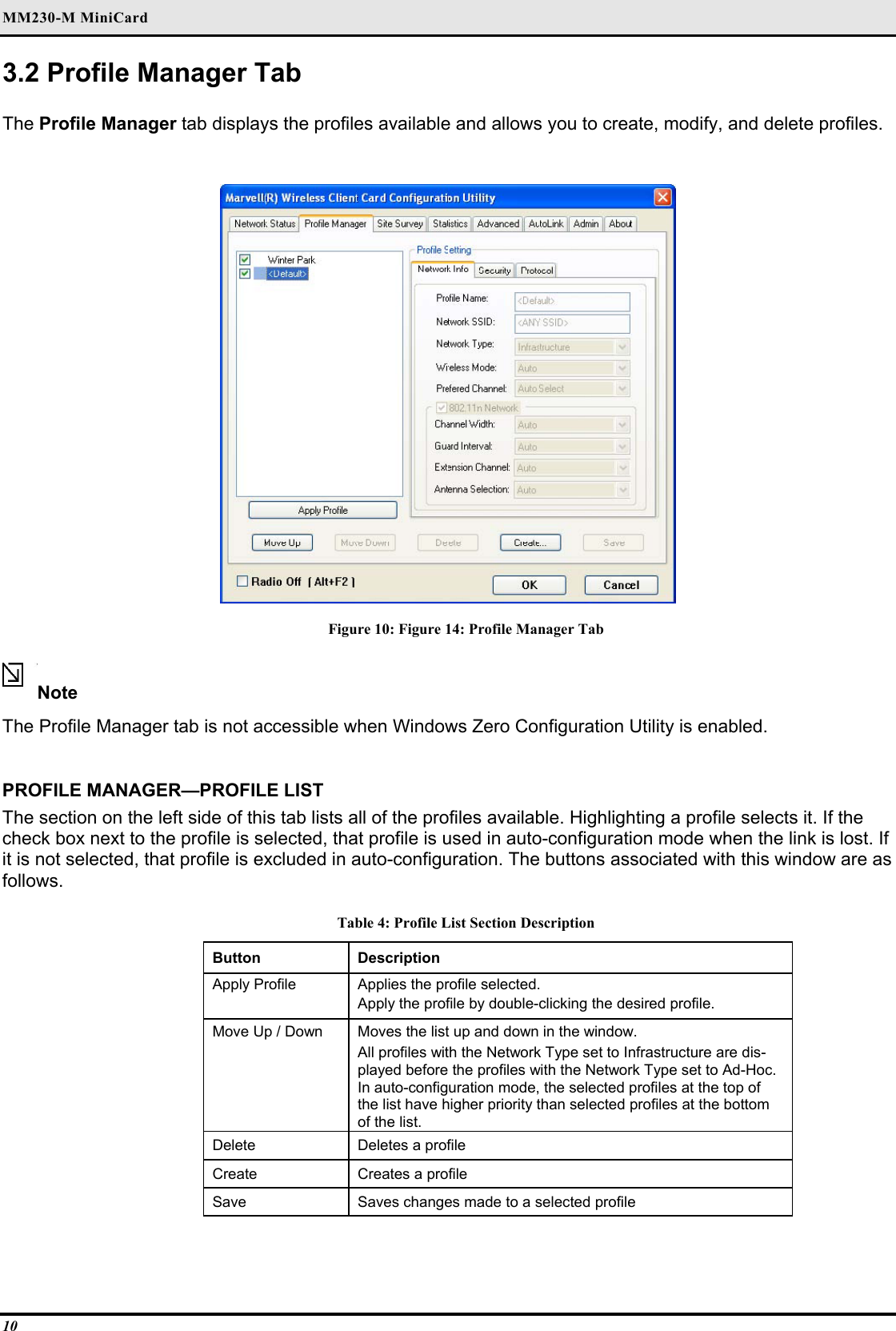 MM230-M MiniCard 10 3.2 Profile Manager Tab  The Profile Manager tab displays the profiles available and allows you to create, modify, and delete profiles.   Figure 10: Figure 14: Profile Manager Tab  Note  The Profile Manager tab is not accessible when Windows Zero Configuration Utility is enabled.    PROFILE MANAGER—PROFILE LIST  The section on the left side of this tab lists all of the profiles available. Highlighting a profile selects it. If the check box next to the profile is selected, that profile is used in auto-configuration mode when the link is lost. If it is not selected, that profile is excluded in auto-configuration. The buttons associated with this window are as follows.  Table 4: Profile List Section Description Button  Description  Apply Profile   Applies the profile selected.   Apply the profile by double-clicking the desired profile.  Move Up / Down   Moves the list up and down in the window.   All profiles with the Network Type set to Infrastructure are dis-played before the profiles with the Network Type set to Ad-Hoc. In auto-configuration mode, the selected profiles at the top of the list have higher priority than selected profiles at the bottom of the list.  Delete   Deletes a profile  Create   Creates a profile  Save   Saves changes made to a selected profile   