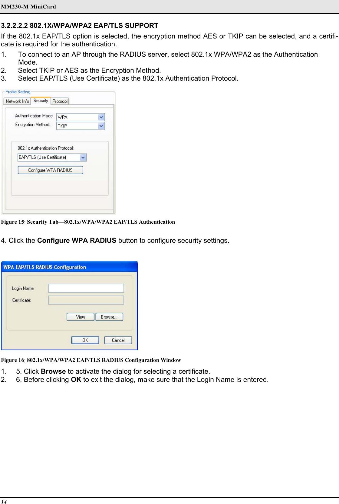 MM230-M MiniCard 14 3.2.2.2.2 802.1X/WPA/WPA2 EAP/TLS SUPPORT  If the 802.1x EAP/TLS option is selected, the encryption method AES or TKIP can be selected, and a certifi-cate is required for the authentication.  1.   To connect to an AP through the RADIUS server, select 802.1x WPA/WPA2 as the Authentication   Mode.  2.   Select TKIP or AES as the Encryption Method.  3.   Select EAP/TLS (Use Certificate) as the 802.1x Authentication Protocol.    Figure 15: Security Tab—802.1x/WPA/WPA2 EAP/TLS Authentication 4. Click the Configure WPA RADIUS button to configure security settings.   Figure 16: 802.1x/WPA/WPA2 EAP/TLS RADIUS Configuration Window 1. 5. Click Browse to activate the dialog for selecting a certificate.  2.  6. Before clicking OK to exit the dialog, make sure that the Login Name is entered.   