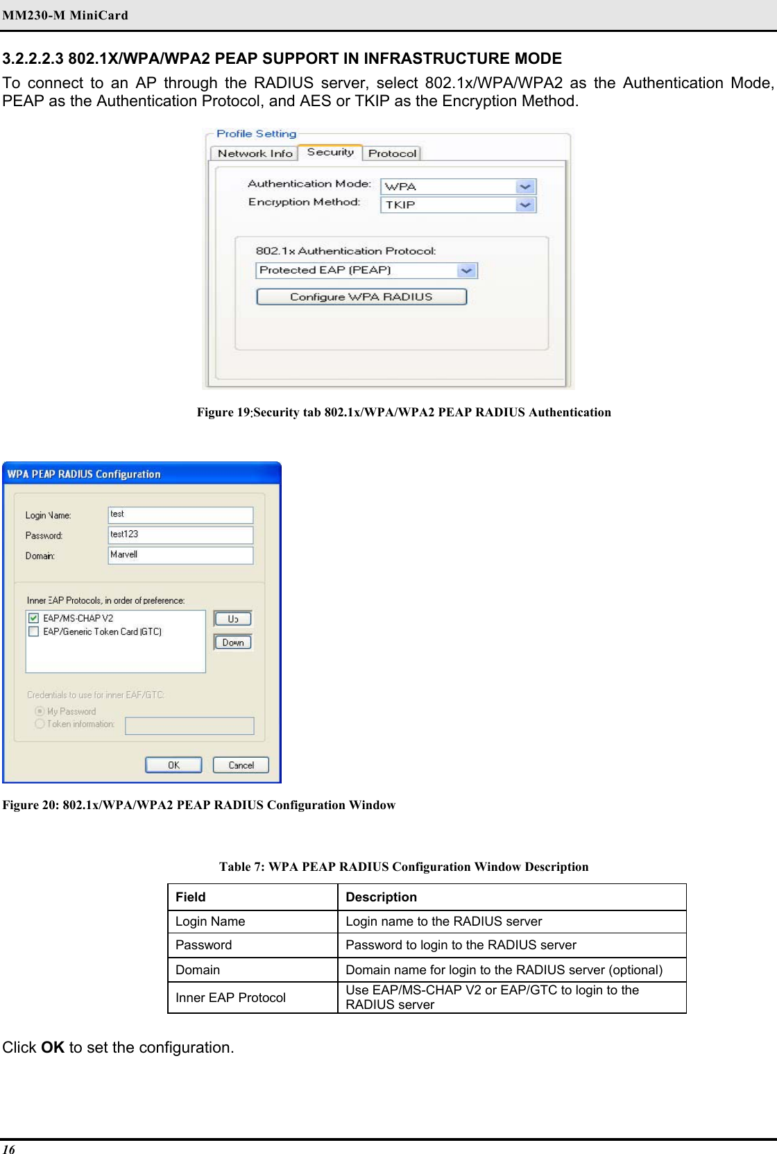 MM230-M MiniCard 16 3.2.2.2.3 802.1X/WPA/WPA2 PEAP SUPPORT IN INFRASTRUCTURE MODE  To connect to an AP through the RADIUS server, select 802.1x/WPA/WPA2 as the Authentication Mode, PEAP as the Authentication Protocol, and AES or TKIP as the Encryption Method.   Figure 19:Security tab 802.1x/WPA/WPA2 PEAP RADIUS Authentication   Figure 20: 802.1x/WPA/WPA2 PEAP RADIUS Configuration Window  Table 7: WPA PEAP RADIUS Configuration Window Description Field  Description  Login Name   Login name to the RADIUS server  Password   Password to login to the RADIUS server  Domain   Domain name for login to the RADIUS server (optional)  Inner EAP Protocol   Use EAP/MS-CHAP V2 or EAP/GTC to login to the RADIUS server   Click OK to set the configuration.  