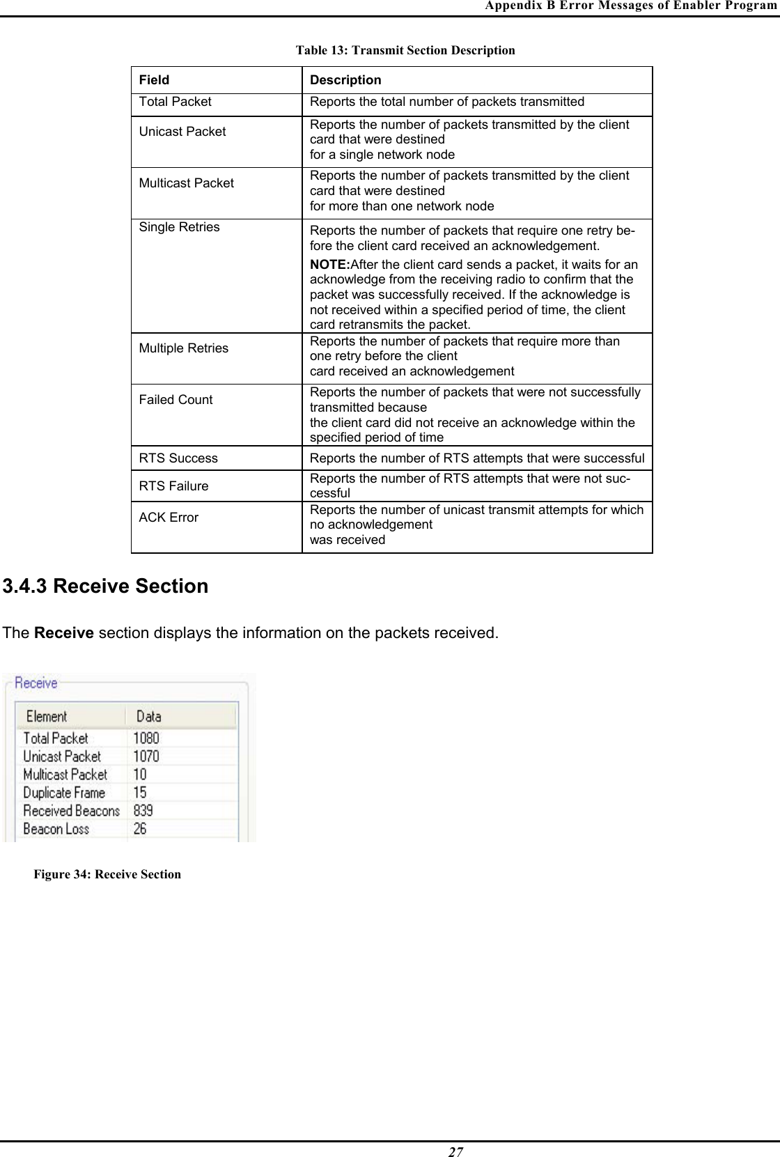 Appendix B Error Messages of Enabler Program  27 Table 13: Transmit Section Description Field  Description  Total Packet   Reports the total number of packets transmitted  Unicast Packet   Reports the number of packets transmitted by the client card that were destined   for a single network node  Multicast Packet   Reports the number of packets transmitted by the client card that were destined   for more than one network node  Single Retries   Reports the number of packets that require one retry be-fore the client card received an acknowledgement.   NOTE:After the client card sends a packet, it waits for an acknowledge from the receiving radio to confirm that the packet was successfully received. If the acknowledge is not received within a specified period of time, the client card retransmits the packet.  Multiple Retries   Reports the number of packets that require more than one retry before the client   card received an acknowledgement  Failed Count   Reports the number of packets that were not successfully transmitted because   the client card did not receive an acknowledge within the specified period of time  RTS Success   Reports the number of RTS attempts that were successful  RTS Failure   Reports the number of RTS attempts that were not suc-cessful  ACK Error   Reports the number of unicast transmit attempts for which no acknowledgement   was received   3.4.3 Receive Section  The Receive section displays the information on the packets received.   Figure 34: Receive Section   