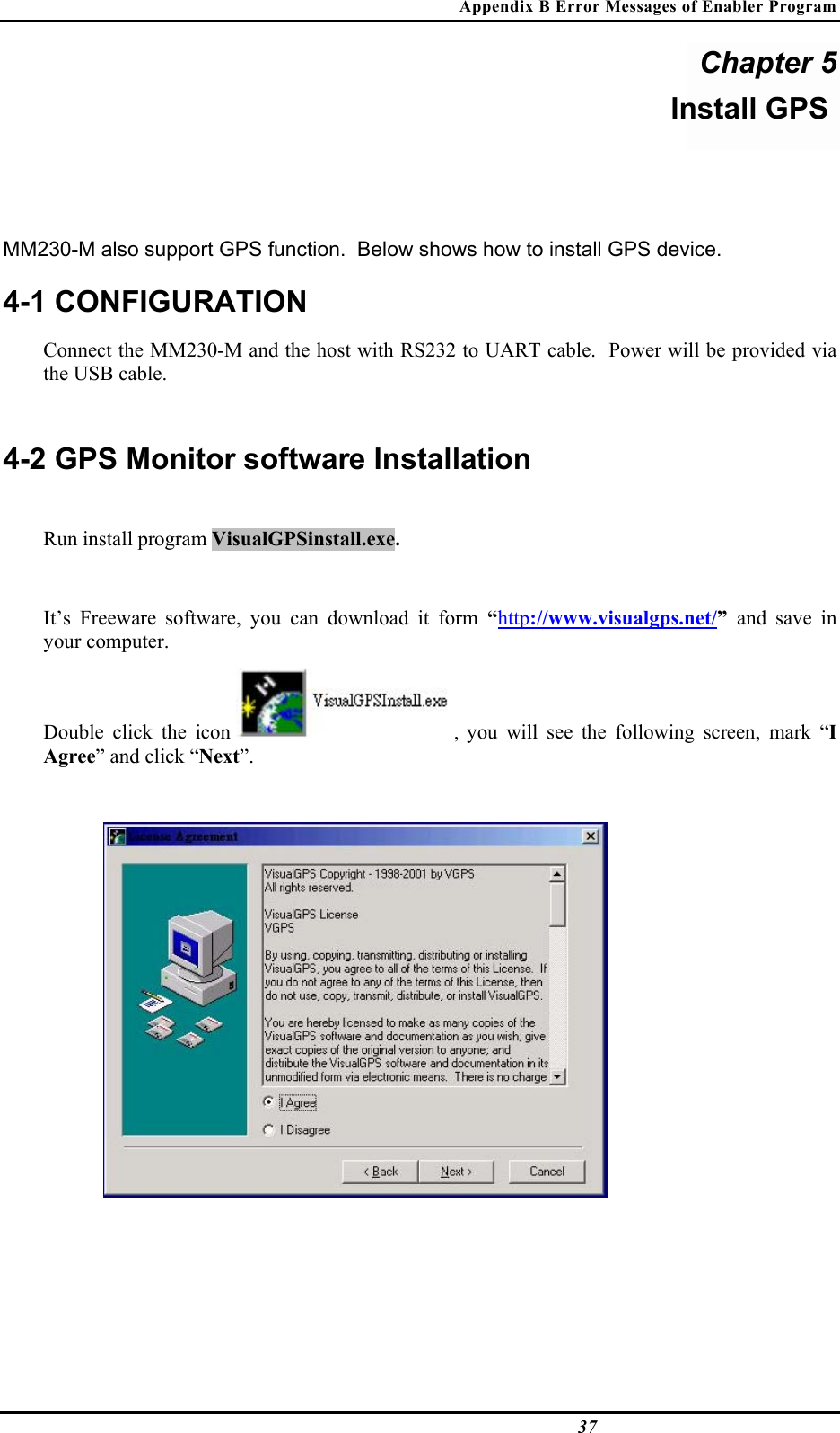 Appendix B Error Messages of Enabler Program  37 Chapter 5 Install GPS  MM230-M also support GPS function.  Below shows how to install GPS device. 4-1 CONFIGURATION Connect the MM230-M and the host with RS232 to UART cable.  Power will be provided via the USB cable.  4-2 GPS Monitor software Installation  Run install program VisualGPSinstall.exe.   It’s Freeware software, you can download it form “http://www.visualgps.net/”  and save in your computer.   Double click the icon  ,  you will see the following screen, mark “I Agree” and click “Next”.      