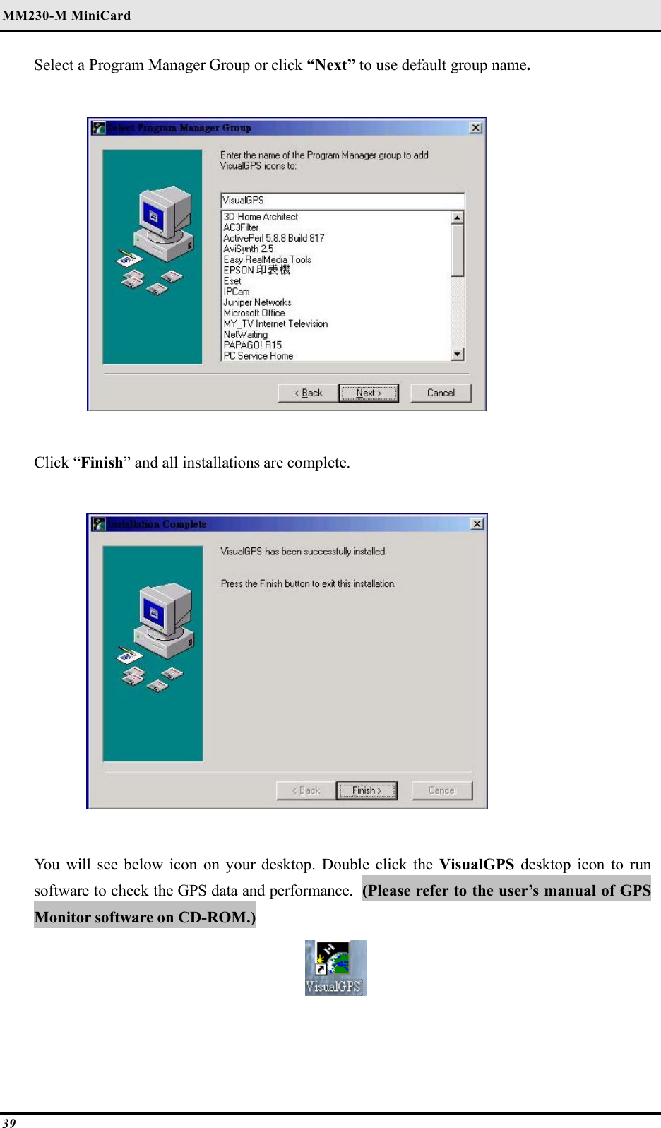 MM230-M MiniCard 39 Select a Program Manager Group or click “Next” to use default group name.    Click “Finish” and all installations are complete.    You will see below icon on your desktop. Double click the VisualGPS desktop icon to run software to check the GPS data and performance.  (Please refer to the user’s manual of GPS Monitor software on CD-ROM.)    