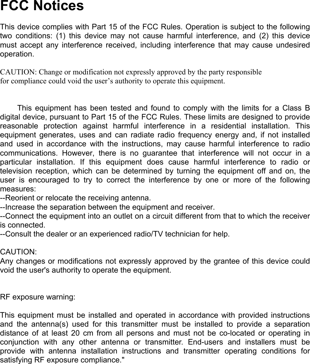 FCC Notices  This device complies with Part 15 of the FCC Rules. Operation is subject to the following two conditions: (1) this device may not cause harmful interference, and (2) this device must accept any interference received, including interference that may cause undesired operation.  CAUTION: Change or modification not expressly approved by the party responsible for compliance could void the user’s authority to operate this equipment.           This  equipment  has  been  tested  and  found to comply with the limits for a Class B digital device, pursuant to Part 15 of the FCC Rules. These limits are designed to provide reasonable protection against harmful interference in a residential installation. This equipment generates, uses and can radiate radio frequency energy and, if not installed and used in accordance with the instructions, may cause harmful interference to radio communications. However, there is no guarantee that interference will not occur in a particular installation. If this equipment does cause harmful interference to radio or television reception, which can be determined by turning the equipment off and on, the user is encouraged to try to correct the interference by one or more of the following measures: --Reorient or relocate the receiving antenna. --Increase the separation between the equipment and receiver. --Connect the equipment into an outlet on a circuit different from that to which the receiver is connected. --Consult the dealer or an experienced radio/TV technician for help.  CAUTION: Any changes or modifications not expressly approved by the grantee of this device could void the user&apos;s authority to operate the equipment.    RF exposure warning:  This equipment must be installed and operated in accordance with provided instructions and the antenna(s) used for this transmitter must be installed to provide a separation distance of at least 20 cm from all persons and must not be co-located or operating in conjunction with any other antenna or transmitter. End-users and installers must be provide with antenna installation instructions and transmitter operating conditions for satisfying RF exposure compliance.&quot; 