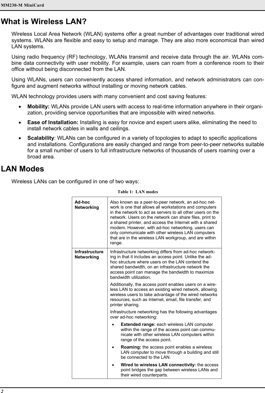 MM230-M MiniCard                                      2   What is Wireless LAN? Wireless Local Area Network (WLAN) systems offer a great number of advantages over traditional wired systems. WLANs are flexible and easy to setup and manage. They are also more economical than wired LAN systems. Using radio frequency (RF) technology, WLANs transmit and receive data through the air. WLANs com-bine data connectivity with user mobility. For example, users can roam from a conference room to their office without being disconnected from the LAN. Using WLANs, users can conveniently access shared information, and network administrators can con-figure and augment networks without installing or moving network cables. WLAN technology provides users with many convenient and cost saving features: •  Mobility: WLANs provide LAN users with access to real-time information anywhere in their organi-zation, providing service opportunities that are impossible with wired networks. •  Ease of Installation: Installing is easy for novice and expert users alike, eliminating the need to install network cables in walls and ceilings.  •  Scalability: WLANs can be configured in a variety of topologies to adapt to specific applications and installations. Configurations are easily changed and range from peer-to-peer networks suitable for a small number of users to full infrastructure networks of thousands of users roaming over a broad area. LAN Modes Wireless LANs can be configured in one of two ways: Table 1:  LAN modes Ad-hoc  Networking Also known as a peer-to-peer network, an ad-hoc net-work is one that allows all workstations and computers in the network to act as servers to all other users on the network. Users on the network can share files, print to a shared printer, and access the Internet with a shared modem. However, with ad-hoc networking, users can only communicate with other wireless LAN computers that are in the wireless LAN workgroup, and are within range. Infrastructure Networking Infrastructure networking differs from ad-hoc network-ing in that it includes an access point. Unlike the ad-hoc structure where users on the LAN contend the shared bandwidth, on an infrastructure network the access point can manage the bandwidth to maximize bandwidth utilization.  Additionally, the access point enables users on a wire-less LAN to access an existing wired network, allowing wireless users to take advantage of the wired networks resources, such as Internet, email, file transfer, and printer sharing.  Infrastructure networking has the following advantages over ad-hoc networking: •  Extended range: each wireless LAN computer within the range of the access point can commu-nicate with other wireless LAN computers within range of the access point. •  Roaming: the access point enables a wireless LAN computer to move through a building and still be connected to the LAN. •  Wired to wireless LAN connectivity: the access point bridges the gap between wireless LANs and their wired counterparts. 