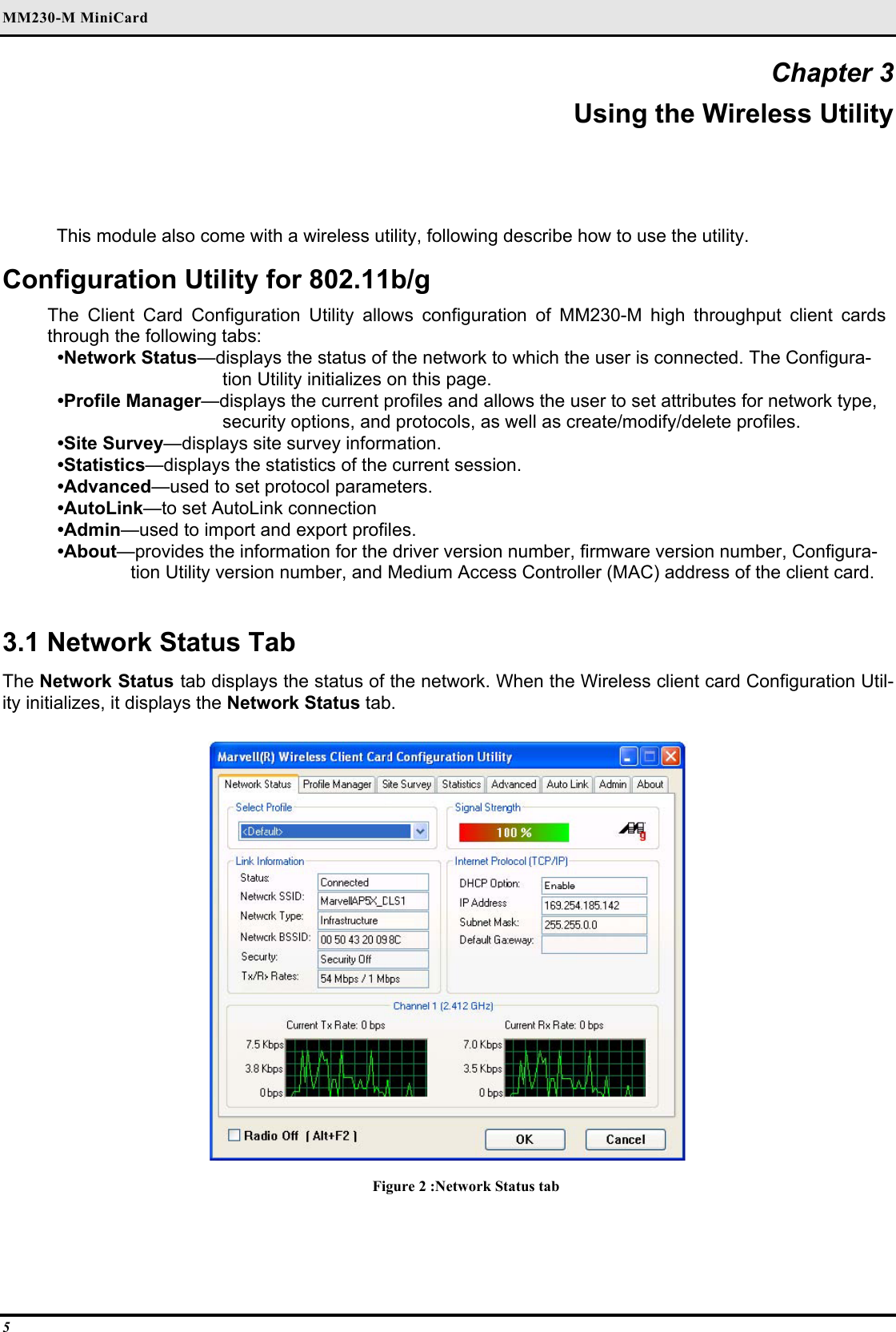 MM230-M MiniCard 5 Chapter 3 Using the Wireless Utility This module also come with a wireless utility, following describe how to use the utility.  Configuration Utility for 802.11b/g The Client Card Configuration Utility allows configuration of MM230-M high throughput client cards through the following tabs:  •Network Status—displays the status of the network to which the user is connected. The Configura-tion Utility initializes on this page.  •Profile Manager—displays the current profiles and allows the user to set attributes for network type, security options, and protocols, as well as create/modify/delete profiles.  •Site Survey—displays site survey information.  •Statistics—displays the statistics of the current session.  •Advanced—used to set protocol parameters.  •AutoLink—to set AutoLink connection  •Admin—used to import and export profiles.  •About—provides the information for the driver version number, firmware version number, Configura-tion Utility version number, and Medium Access Controller (MAC) address of the client card.   3.1 Network Status Tab  The Network Status tab displays the status of the network. When the Wireless client card Configuration Util-ity initializes, it displays the Network Status tab.   Figure 2 :Network Status tab  