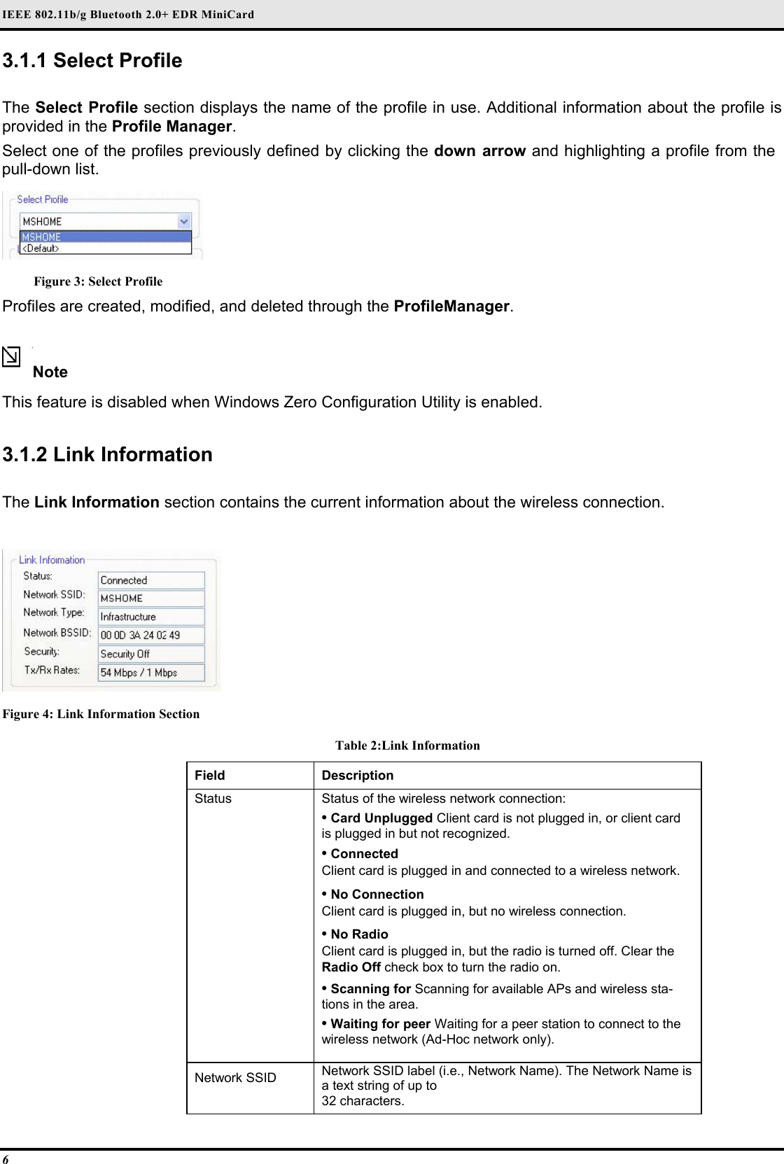 IEEE 802.11b/g Bluetooth 2.0+ EDR MiniCard 6 3.1.1 Select Profile   The Select Profile section displays the name of the profile in use. Additional information about the profile is provided in the Profile Manager.  Select one of the profiles previously defined by clicking the down arrow and highlighting a profile from the pull-down list.   Figure 3: Select Profile Profiles are created, modified, and deleted through the ProfileManager.  Note  This feature is disabled when Windows Zero Configuration Utility is enabled.  3.1.2 Link Information  The Link Information section contains the current information about the wireless connection.   Figure 4: Link Information Section Table 2:Link Information Field  Description  Status   Status of the wireless network connection:   • Card Unplugged Client card is not plugged in, or client card is plugged in but not recognized.   • Connected   Client card is plugged in and connected to a wireless network.   • No Connection   Client card is plugged in, but no wireless connection.   • No Radio   Client card is plugged in, but the radio is turned off. Clear the Radio Off check box to turn the radio on.   • Scanning for Scanning for available APs and wireless sta-tions in the area.   • Waiting for peer Waiting for a peer station to connect to the wireless network (Ad-Hoc network only).   Network SSID   Network SSID label (i.e., Network Name). The Network Name is a text string of up to   32 characters.  