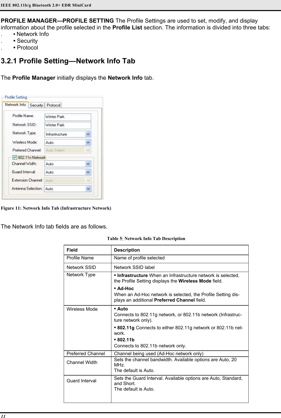 IEEE 802.11b/g Bluetooth 2.0+ EDR MiniCard 11 PROFILE MANAGER—PROFILE SETTING The Profile Settings are used to set, modify, and display information about the profile selected in the Profile List section. The information is divided into three tabs:  .  • Network Info  .  • Security  .  • Protocol   3.2.1 Profile Setting—Network Info Tab  The Profile Manager initially displays the Network Info tab.   Figure 11: Network Info Tab (Infrastructure Network)  The Network Info tab fields are as follows.  Table 5: Network Info Tab Description Field  Description  Profile Name   Name of profile selected  Network SSID   Network SSID label  Network Type   • Infrastructure When an Infrastructure network is selected, the Profile Setting displays the Wireless Mode field.   • Ad-Hoc   When an Ad-Hoc network is selected, the Profile Setting dis-plays an additional Preferred Channel field.  Wireless Mode   • Auto   Connects to 802.11g network, or 802.11b network (Infrastruc-ture network only).   • 802.11g Connects to either 802.11g network or 802.11b net-work.   • 802.11b   Connects to 802.11b network only.  Preferred Channel   Channel being used (Ad-Hoc network only)  Channel Width   Sets the channel bandwidth. Available options are Auto, 20 MHz.  The default is Auto.  Guard Interval   Sets the Guard Interval. Available options are Auto, Standard, and Short.   The default is Auto.    