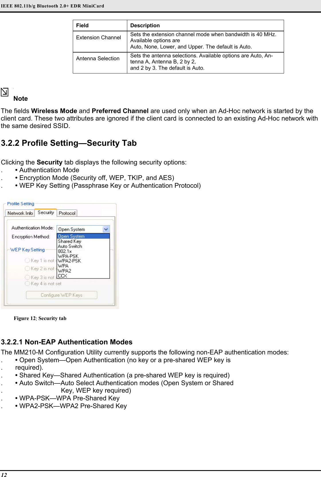 IEEE 802.11b/g Bluetooth 2.0+ EDR MiniCard                                  12   Field  Description  Extension Channel   Sets the extension channel mode when bandwidth is 40 MHz. Available options are   Auto, None, Lower, and Upper. The default is Auto.  Antenna Selection   Sets the antenna selections. Available options are Auto, An-tenna A, Antenna B, 2 by 2,   and 2 by 3. The default is Auto.    Note  The fields Wireless Mode and Preferred Channel are used only when an Ad-Hoc network is started by the client card. These two attributes are ignored if the client card is connected to an existing Ad-Hoc network with the same desired SSID.   3.2.2 Profile Setting—Security Tab   Clicking the Security tab displays the following security options:  .  • Authentication Mode  .  • Encryption Mode (Security off, WEP, TKIP, and AES)  .  • WEP Key Setting (Passphrase Key or Authentication Protocol)    Figure 12: Security tab  3.2.2.1 Non-EAP Authentication Modes  The MM210-M Configuration Utility currently supports the following non-EAP authentication modes:  .  • Open System—Open Authentication (no key or a pre-shared WEP key is  . required).  .  • Shared Key—Shared Authentication (a pre-shared WEP key is required)  .  • Auto Switch—Auto Select Authentication modes (Open System or Shared  .                           Key, WEP key required)  .  • WPA-PSK—WPA Pre-Shared Key  .  • WPA2-PSK—WPA2 Pre-Shared Key   