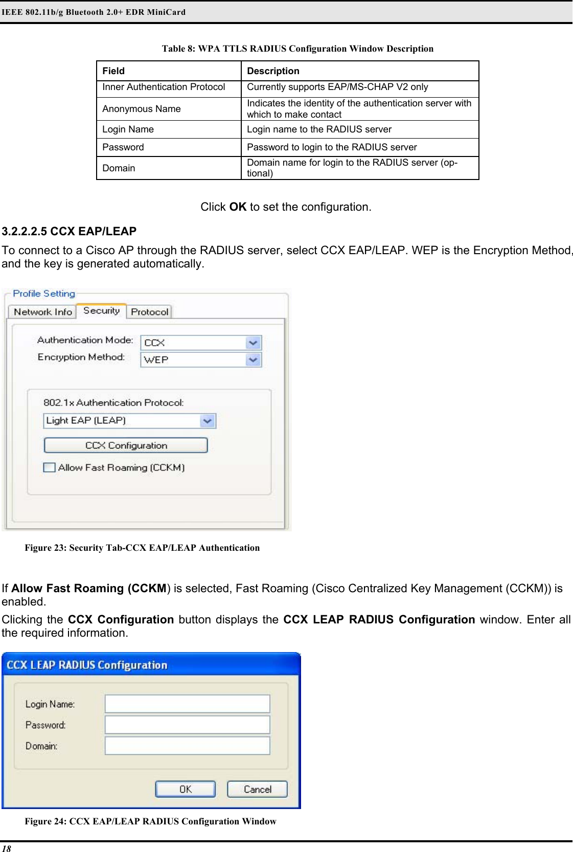 IEEE 802.11b/g Bluetooth 2.0+ EDR MiniCard 18 Table 8: WPA TTLS RADIUS Configuration Window Description Field  Description  Inner Authentication Protocol   Currently supports EAP/MS-CHAP V2 only  Anonymous Name   Indicates the identity of the authentication server with which to make contact  Login Name   Login name to the RADIUS server  Password   Password to login to the RADIUS server  Domain   Domain name for login to the RADIUS server (op-tional)   Click OK to set the configuration.  3.2.2.2.5 CCX EAP/LEAP  To connect to a Cisco AP through the RADIUS server, select CCX EAP/LEAP. WEP is the Encryption Method, and the key is generated automatically.   Figure 23: Security Tab-CCX EAP/LEAP Authentication  If Allow Fast Roaming (CCKM) is selected, Fast Roaming (Cisco Centralized Key Management (CCKM)) is enabled.  Clicking the CCX Configuration button displays the CCX LEAP RADIUS Configuration window. Enter all the required information.   Figure 24: CCX EAP/LEAP RADIUS Configuration Window 