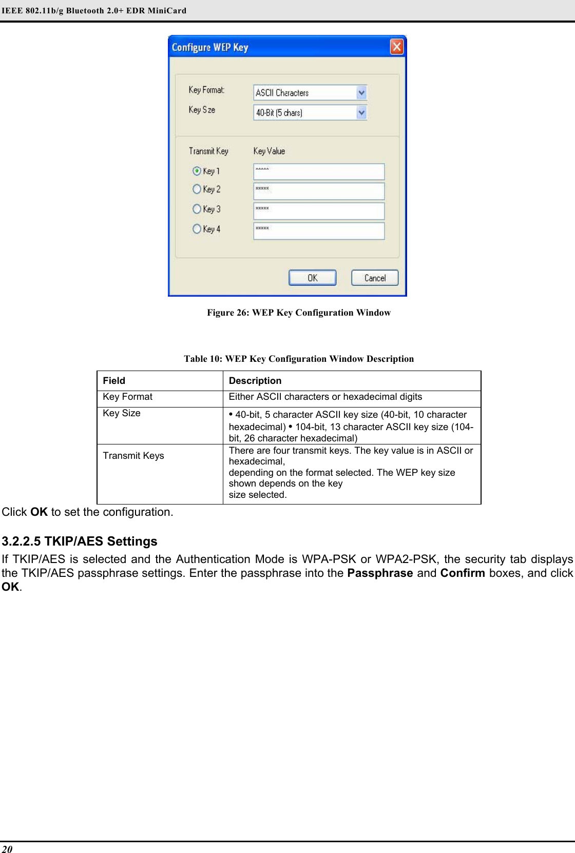 IEEE 802.11b/g Bluetooth 2.0+ EDR MiniCard                                  20    Figure 26: WEP Key Configuration Window  Table 10: WEP Key Configuration Window Description Field  Description  Key Format   Either ASCII characters or hexadecimal digits  Key Size   • 40-bit, 5 character ASCII key size (40-bit, 10 character hexadecimal) • 104-bit, 13 character ASCII key size (104-bit, 26 character hexadecimal)  Transmit Keys   There are four transmit keys. The key value is in ASCII or hexadecimal,   depending on the format selected. The WEP key size shown depends on the key   size selected.  Click OK to set the configuration.   3.2.2.5 TKIP/AES Settings  If TKIP/AES is selected and the Authentication Mode is WPA-PSK or WPA2-PSK, the security tab displays the TKIP/AES passphrase settings. Enter the passphrase into the Passphrase and Confirm boxes, and click OK.  