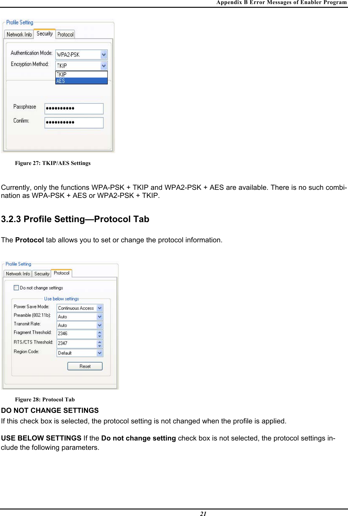 Appendix B Error Messages of Enabler Program  21  Figure 27: TKIP/AES Settings  Currently, only the functions WPA-PSK + TKIP and WPA2-PSK + AES are available. There is no such combi-nation as WPA-PSK + AES or WPA2-PSK + TKIP.  3.2.3 Profile Setting—Protocol Tab  The Protocol tab allows you to set or change the protocol information.   Figure 28: Protocol Tab DO NOT CHANGE SETTINGS  If this check box is selected, the protocol setting is not changed when the profile is applied.  USE BELOW SETTINGS If the Do not change setting check box is not selected, the protocol settings in-clude the following parameters.  