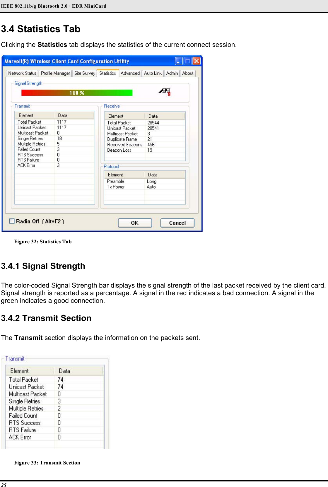 IEEE 802.11b/g Bluetooth 2.0+ EDR MiniCard 25 3.4 Statistics Tab  Clicking the Statistics tab displays the statistics of the current connect session.   Figure 32: Statistics Tab  3.4.1 Signal Strength   The color-coded Signal Strength bar displays the signal strength of the last packet received by the client card. Signal strength is reported as a percentage. A signal in the red indicates a bad connection. A signal in the green indicates a good connection.   3.4.2 Transmit Section  The Transmit section displays the information on the packets sent.   Figure 33: Transmit Section 