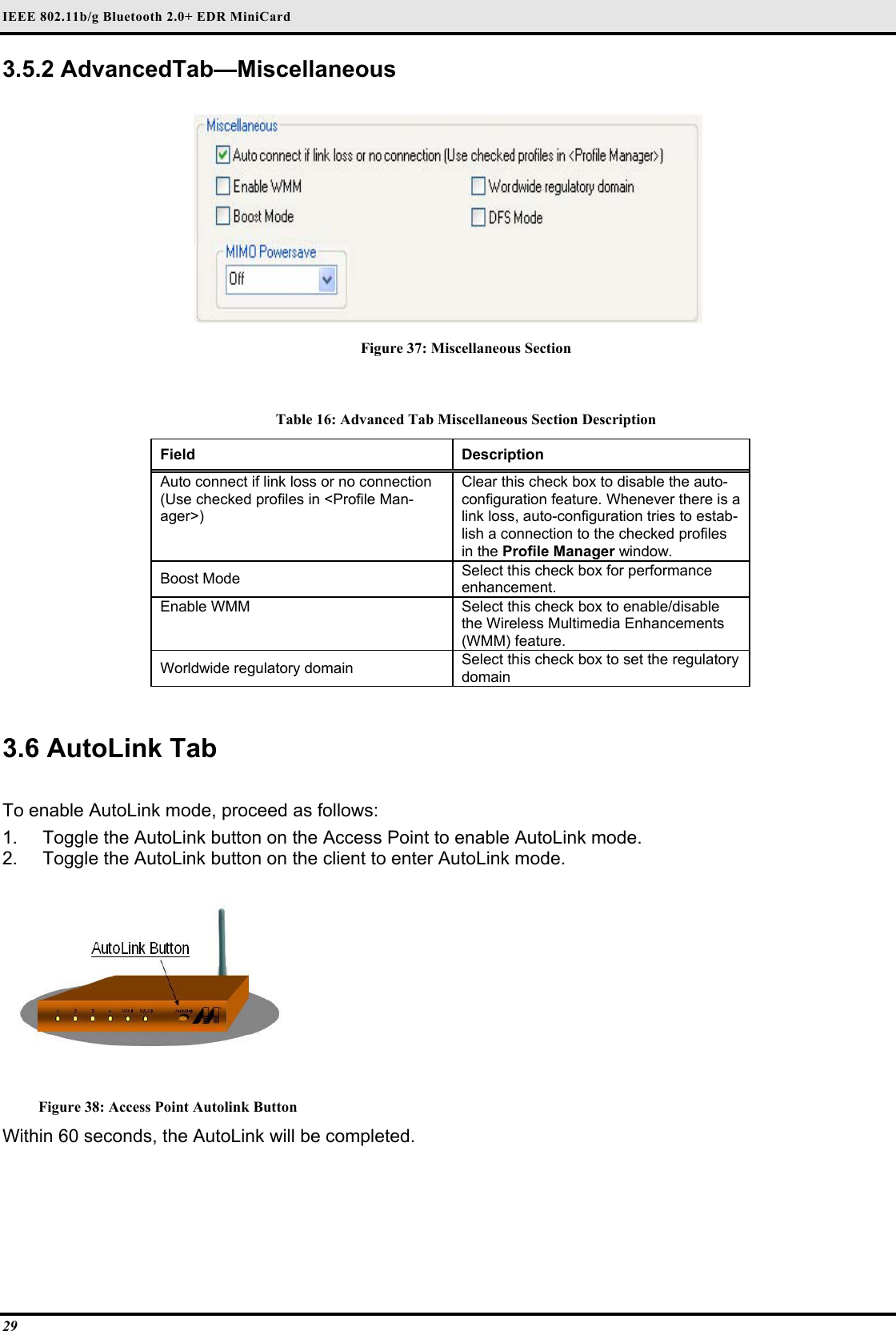 IEEE 802.11b/g Bluetooth 2.0+ EDR MiniCard 29 3.5.2 AdvancedTab—Miscellaneous   Figure 37: Miscellaneous Section  Table 16: Advanced Tab Miscellaneous Section Description Field  Description  Auto connect if link loss or no connection (Use checked profiles in &lt;Profile Man-ager&gt;)  Clear this check box to disable the auto-configuration feature. Whenever there is a link loss, auto-configuration tries to estab-lish a connection to the checked profiles in the Profile Manager window.  Boost Mode   Select this check box for performance enhancement.  Enable WMM   Select this check box to enable/disable the Wireless Multimedia Enhancements (WMM) feature.  Worldwide regulatory domain   Select this check box to set the regulatory domain    3.6 AutoLink Tab   To enable AutoLink mode, proceed as follows:  1.  Toggle the AutoLink button on the Access Point to enable AutoLink mode.  2.  Toggle the AutoLink button on the client to enter AutoLink mode.    Figure 38: Access Point Autolink Button Within 60 seconds, the AutoLink will be completed.  