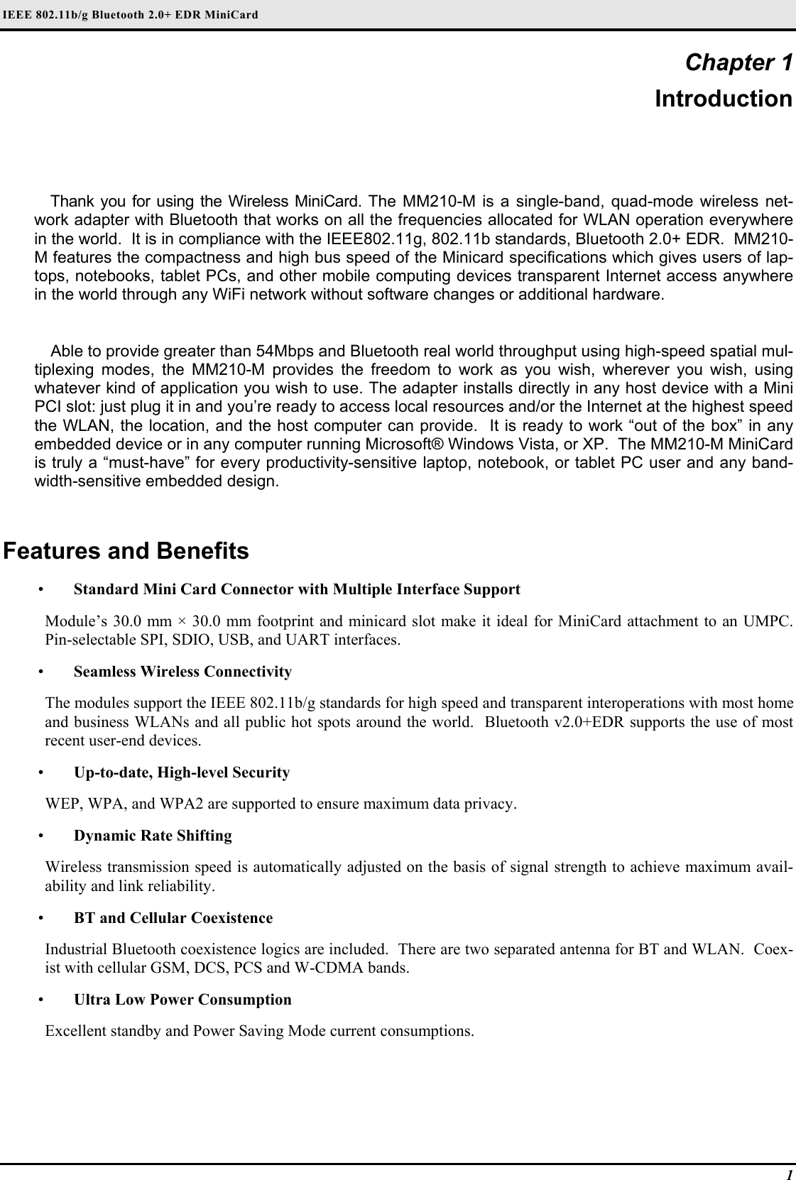 IEEE 802.11b/g Bluetooth 2.0+ EDR MiniCard 1 Chapter 1 Introduction Thank you for using the Wireless MiniCard. The MM210-M is a single-band, quad-mode wireless net-work adapter with Bluetooth that works on all the frequencies allocated for WLAN operation everywhere in the world.  It is in compliance with the IEEE802.11g, 802.11b standards, Bluetooth 2.0+ EDR.  MM210-M features the compactness and high bus speed of the Minicard specifications which gives users of lap-tops, notebooks, tablet PCs, and other mobile computing devices transparent Internet access anywhere in the world through any WiFi network without software changes or additional hardware.  Able to provide greater than 54Mbps and Bluetooth real world throughput using high-speed spatial mul-tiplexing modes, the MM210-M provides the freedom to work as you wish, wherever you wish, using whatever kind of application you wish to use. The adapter installs directly in any host device with a Mini PCI slot: just plug it in and you’re ready to access local resources and/or the Internet at the highest speed the WLAN, the location, and the host computer can provide.  It is ready to work “out of the box” in any embedded device or in any computer running Microsoft® Windows Vista, or XP.  The MM210-M MiniCard is truly a “must-have” for every productivity-sensitive laptop, notebook, or tablet PC user and any band-width-sensitive embedded design.  Features and Benefits  •  Standard Mini Card Connector with Multiple Interface Support Module’s 30.0 mm × 30.0 mm footprint and minicard slot make it ideal for MiniCard attachment to an UMPC.  Pin-selectable SPI, SDIO, USB, and UART interfaces.  •  Seamless Wireless Connectivity The modules support the IEEE 802.11b/g standards for high speed and transparent interoperations with most home and business WLANs and all public hot spots around the world.  Bluetooth v2.0+EDR supports the use of most recent user-end devices.  •  Up-to-date, High-level Security WEP, WPA, and WPA2 are supported to ensure maximum data privacy.  •  Dynamic Rate Shifting Wireless transmission speed is automatically adjusted on the basis of signal strength to achieve maximum avail-ability and link reliability.  •  BT and Cellular Coexistence Industrial Bluetooth coexistence logics are included.  There are two separated antenna for BT and WLAN.  Coex-ist with cellular GSM, DCS, PCS and W-CDMA bands.  •  Ultra Low Power Consumption Excellent standby and Power Saving Mode current consumptions.  