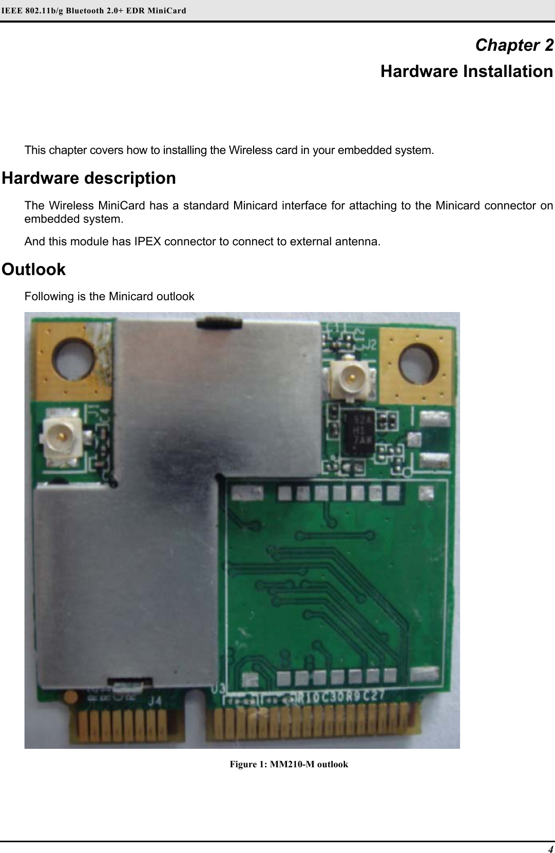 IEEE 802.11b/g Bluetooth 2.0+ EDR MiniCard 4 Chapter 2 Hardware Installation This chapter covers how to installing the Wireless card in your embedded system. Hardware description The Wireless MiniCard has a standard Minicard interface for attaching to the Minicard connector on embedded system.  And this module has IPEX connector to connect to external antenna. Outlook Following is the Minicard outlook  Figure 1: MM210-M outlook 