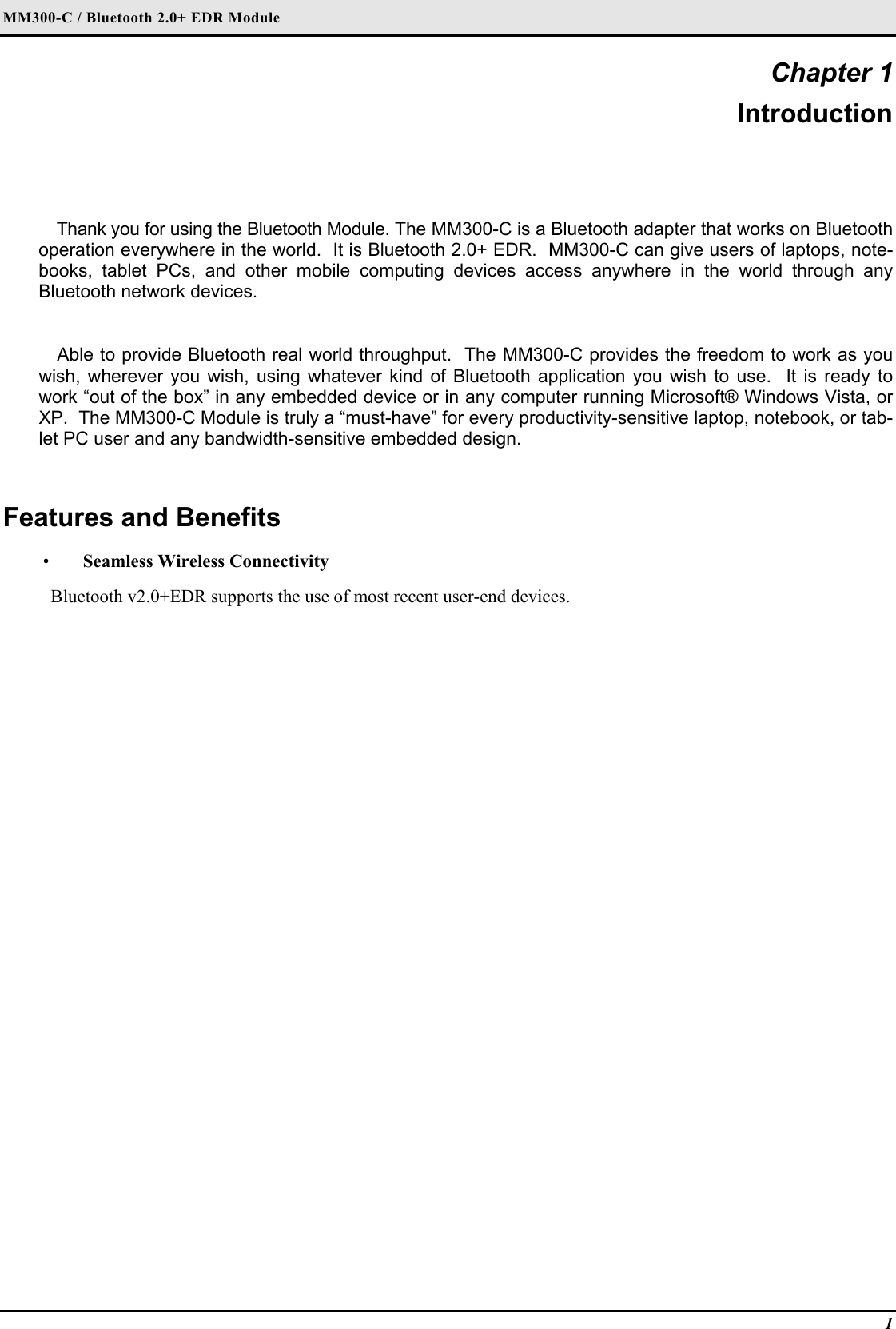 MM300-C / Bluetooth 2.0+ EDR Module 1 Chapter 1 Introduction Thank you for using the Bluetooth Module. The MM300-C is a Bluetooth adapter that works on Bluetooth operation everywhere in the world.  It is Bluetooth 2.0+ EDR.  MM300-C can give users of laptops, note-books, tablet PCs, and other mobile computing devices access anywhere in the world through any Bluetooth network devices.  Able to provide Bluetooth real world throughput.  The MM300-C provides the freedom to work as you wish, wherever you wish, using whatever kind of Bluetooth application you wish to use.  It is ready to work “out of the box” in any embedded device or in any computer running Microsoft® Windows Vista, or XP.  The MM300-C Module is truly a “must-have” for every productivity-sensitive laptop, notebook, or tab-let PC user and any bandwidth-sensitive embedded design.  Features and Benefits  •  Seamless Wireless Connectivity Bluetooth v2.0+EDR supports the use of most recent user-end devices. 