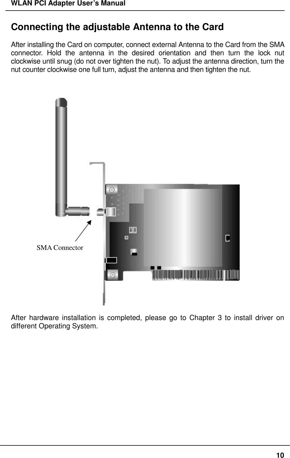 WLAN PCI Adapter User’s Manual Connecting the adjustable Antenna to the Card  After installing the Card on computer, connect external Antenna to the Card from the SMA connector. Hold the antenna in the desired orientation and then turn the lock nut clockwise until snug (do not over tighten the nut). To adjust the antenna direction, turn the nut counter clockwise one full turn, adjust the antenna and then tighten the nut.     SMA Connector  After hardware installation is completed, please go to Chapter 3 to install driver on different Operating System.  10