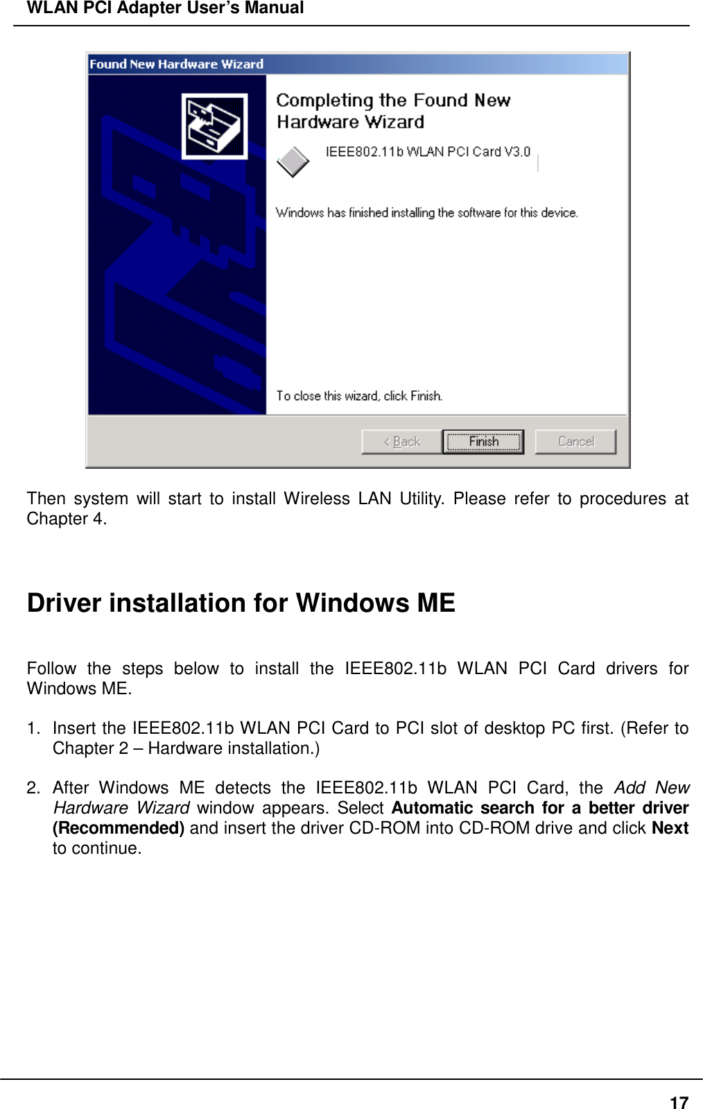 WLAN PCI Adapter User’s Manual   Then system will start to install Wireless LAN Utility. Please refer to procedures at Chapter 4.    Driver installation for Windows ME   Follow the steps below to install the IEEE802.11b WLAN PCI Card drivers for Windows ME.  1.  Insert the IEEE802.11b WLAN PCI Card to PCI slot of desktop PC first. (Refer to Chapter 2 – Hardware installation.)  2. After Windows ME detects the IEEE802.11b WLAN PCI Card, the Add New Hardware Wizard window appears. Select Automatic search for a better driver (Recommended) and insert the driver CD-ROM into CD-ROM drive and click Next to continue.    17