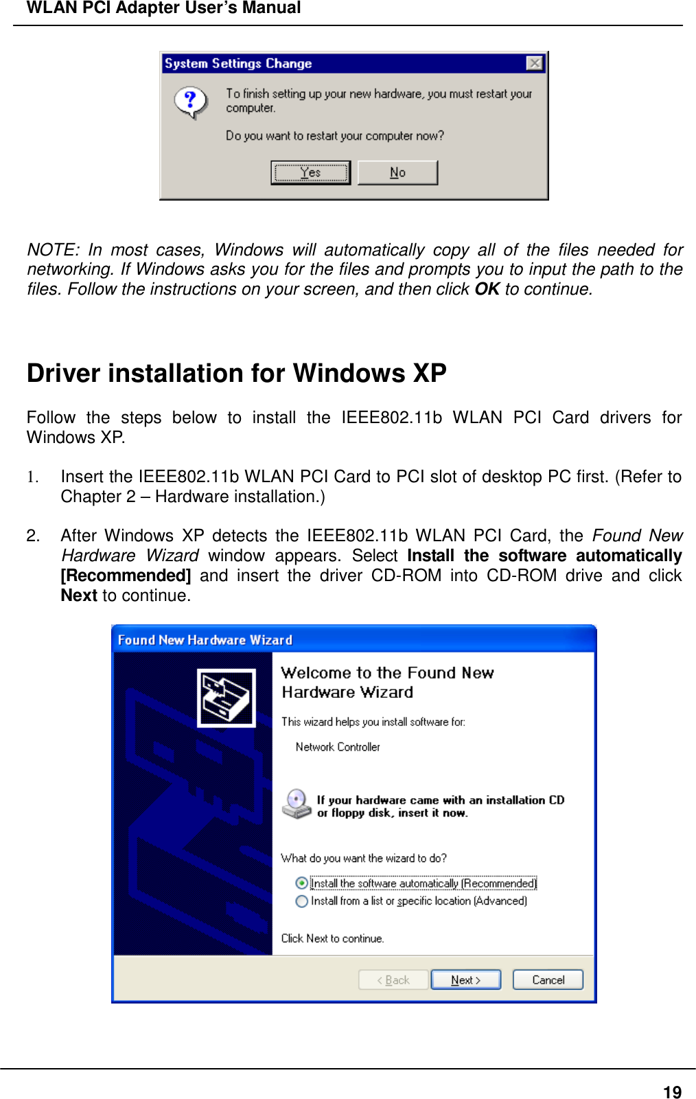 WLAN PCI Adapter User’s Manual    NOTE: In most cases, Windows will automatically copy all of the files needed for networking. If Windows asks you for the files and prompts you to input the path to the files. Follow the instructions on your screen, and then click OK to continue.    Driver installation for Windows XP  Follow the steps below to install the IEEE802.11b WLAN PCI Card drivers for Windows XP.  1.  Insert the IEEE802.11b WLAN PCI Card to PCI slot of desktop PC first. (Refer to Chapter 2 – Hardware installation.)  2.  After Windows XP detects the IEEE802.11b WLAN PCI Card, the Found New Hardware Wizard window appears. Select Install the software automatically [Recommended] and insert the driver CD-ROM into CD-ROM drive and click Next to continue.      19