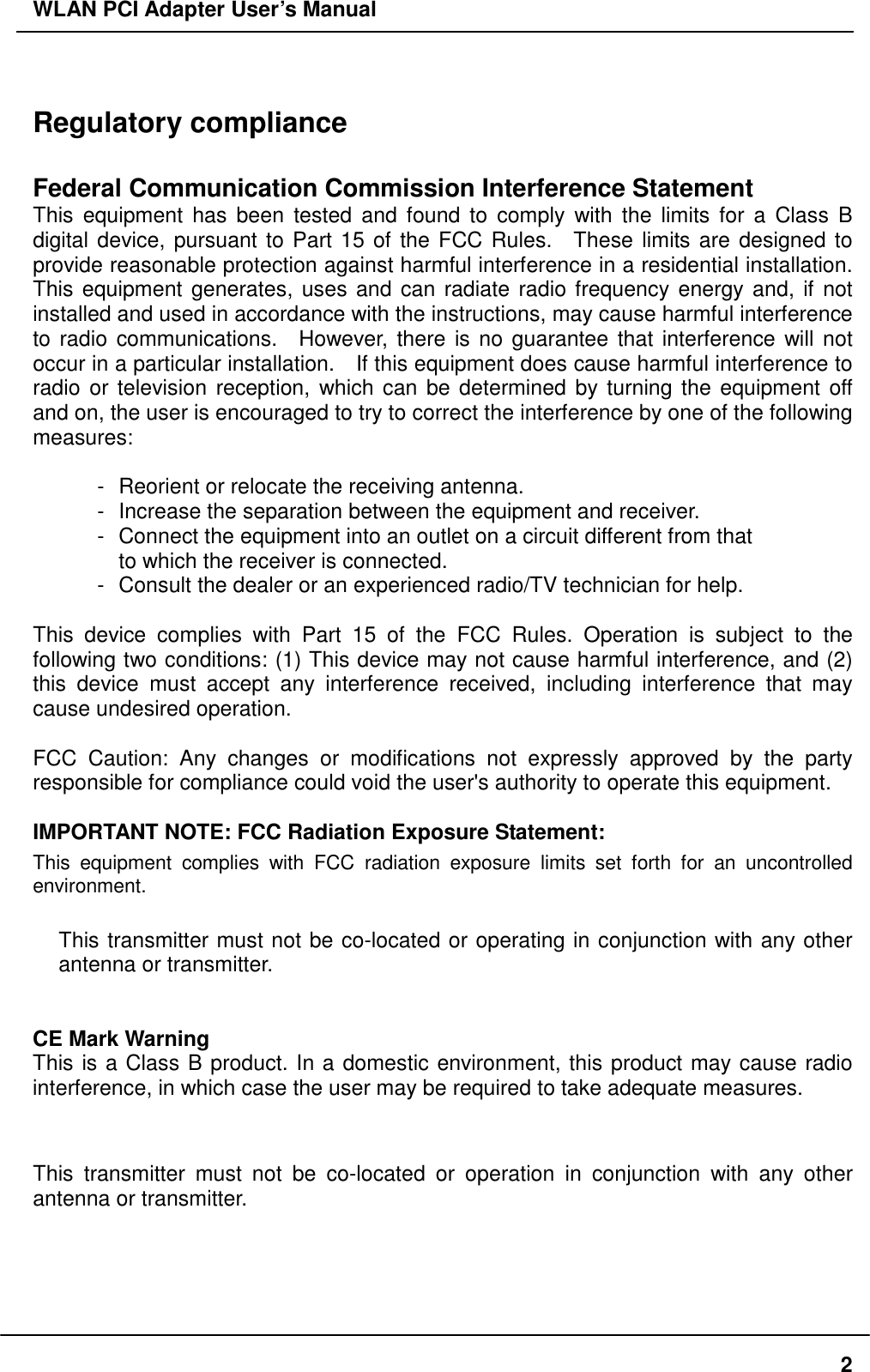 WLAN PCI Adapter User’s Manual  Regulatory compliance  Federal Communication Commission Interference Statement This equipment has been tested and found to comply with the limits for a Class B digital device, pursuant to Part 15 of the FCC Rules.  These limits are designed to provide reasonable protection against harmful interference in a residential installation.   This equipment generates, uses and can radiate radio frequency energy and, if not installed and used in accordance with the instructions, may cause harmful interference to radio communications.  However, there is no guarantee that interference will not occur in a particular installation.    If this equipment does cause harmful interference to radio or television reception, which can be determined by turning the equipment off and on, the user is encouraged to try to correct the interference by one of the following measures:  -  Reorient or relocate the receiving antenna. -  Increase the separation between the equipment and receiver. -  Connect the equipment into an outlet on a circuit different from that to which the receiver is connected. -  Consult the dealer or an experienced radio/TV technician for help.  This device complies with Part 15 of the FCC Rules. Operation is subject to the following two conditions: (1) This device may not cause harmful interference, and (2) this device must accept any interference received, including interference that may cause undesired operation.  FCC Caution: Any changes or modifications not expressly approved by the party responsible for compliance could void the user&apos;s authority to operate this equipment.  IMPORTANT NOTE: FCC Radiation Exposure Statement: This equipment complies with FCC radiation exposure limits set forth for an uncontrolled environment. This transmitter must not be co-located or operating in conjunction with any other antenna or transmitter.   CE Mark Warning This is a Class B product. In a domestic environment, this product may cause radio interference, in which case the user may be required to take adequate measures.  This transmitter must not be co-located or operation in conjunction with any other antenna or transmitter.   2